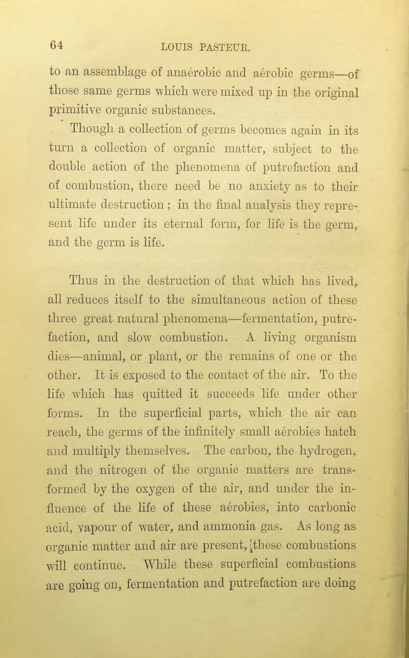 to an assemblage of anaerobic and aerobic germs—of those same germs which were mixed up in the original primitive organic substances. Though a collection of germs becomes again in its turn a collection of organic matter, subject to the double action of the phenomena of putrefaction and of combustion, there need be no anxiety as to their ultimate destruction ; in the final analysis they repre- sent life under its eternal form, for life is the germ, and the germ is life. Thus in the destruction of that which has lived, all reduces itself to the simultaneous action of these three great natural phenomena—fermentation, putre- faction, and slow combustion. A living organism dies—animal, or plant, or the remains of one or the other. It is exposed to the contact of the air. To the life which has quitted it succeeds life under other forms. In the superficial parts, which the air can reach, the germs of the infinite!}^ small aerobics hatch and multiply themselves. The carbon, the hydrogen, and the nitrogen of the organic matters are trans- formed by the oxygen of the air, and under the in- fluence of the life of these aerobics, into carbonic acid, vapour of water, and ammonia gas. As long as organic matter and air are present, [these combustions will continue. While these superficial combustions are going on, fermentation and putrefaction are doing