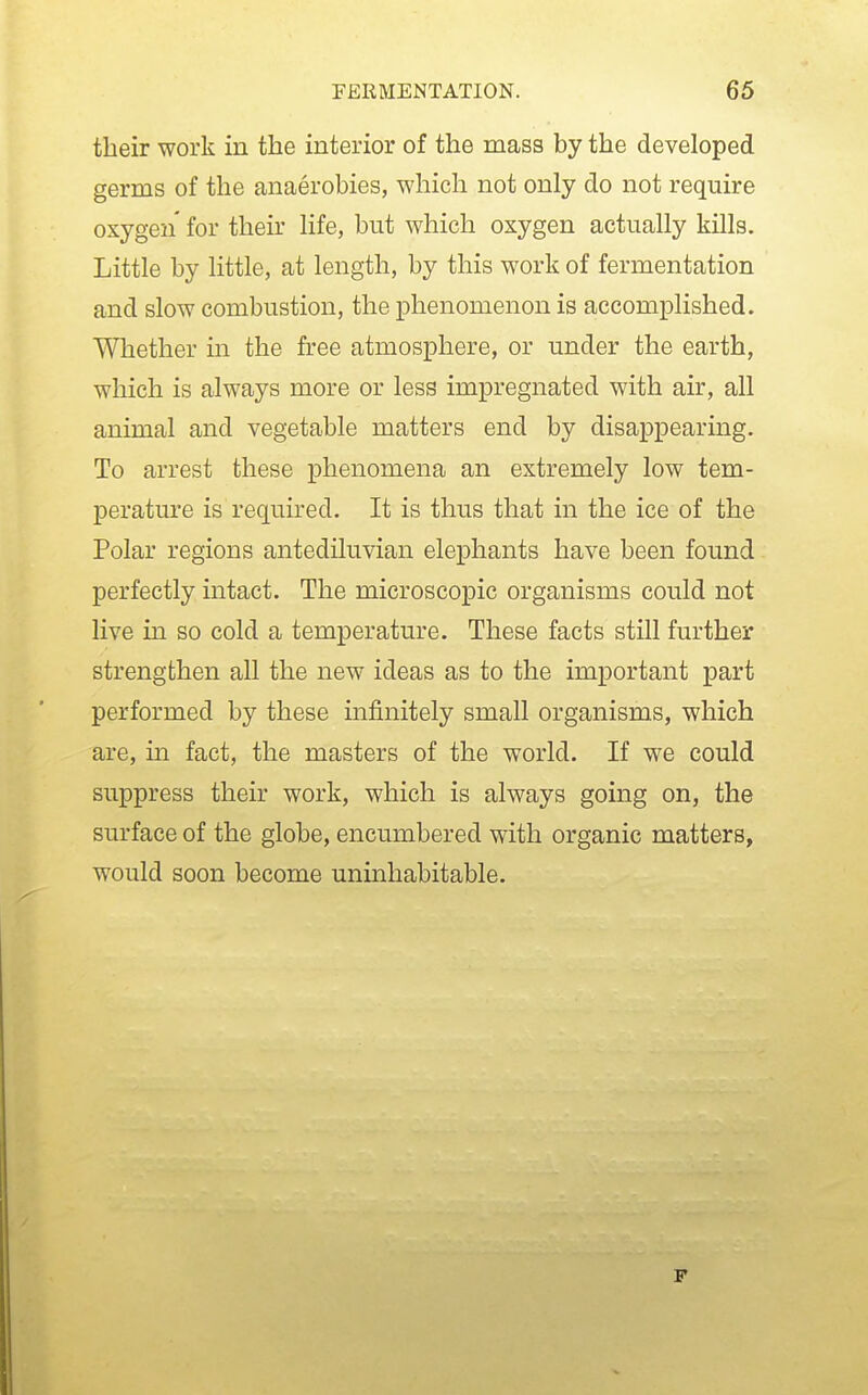 their work in the interior of the mass by the developed germs of the anaerobies, which not only do not require oxygen for their life, but which oxygen actually kills. Little by little, at length, by this work of fermentation and slow combustion, the phenomenon is accomplished. Whether in the free atmosphere, or under the earth, which is always more or less impregnated with air, all animal and vegetable matters end by disappearing. To arrest these phenomena an extremely low tem- perature is required. It is thus that in the ice of the Polar regions antediluvian elephants have been found perfectly intact. The microscopic organisms could not live in so cold a temperature. These facts still further strengthen all the new ideas as to the important part performed by these infinitely small organisms, which are, m fact, the masters of the world. If we could suppress their work, which is always going on, the surface of the globe, encumbered with organic matters, would soon become uninhabitable. F