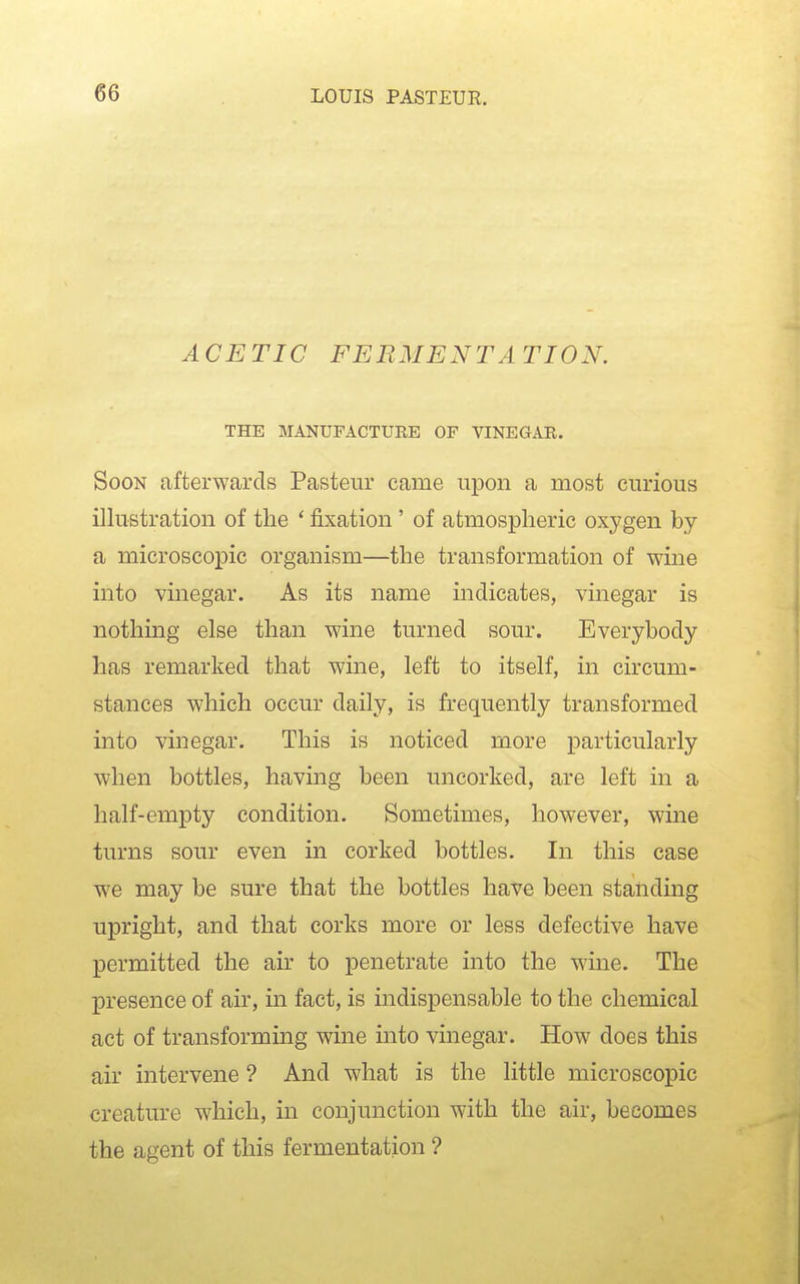 ACETIC FERMENTATION. THE MANUFACTURE OF VINEGAR. Soon afterwards Pasteur came upon a most curious illustration of the ' fixation ' of atmospheric oxygen by a microscopic organism—the transformation of wine into vinegar. As its name indicates, vinegar is nothing else than wine turned sour. Everybody has remarked that wine, left to itself, in circum- stances which occur daily, is frequently transformed into vinegar. This is noticed more particularly when bottles, having been uncorked, are left in a half-empty condition. Sometimes, however, wme turns sour even in corked bottles. In this case we may be sure that the bottles have been standing upright, and that corks more or less defective have permitted the air to penetrate into the wine. The presence of air, in fact, is indispensable to the chemical act of transforming wine into vinegar. How does this air intervene ? And what is the little microscopic creature which, in conjunction with the air, becomes the agent of this fermentation ?