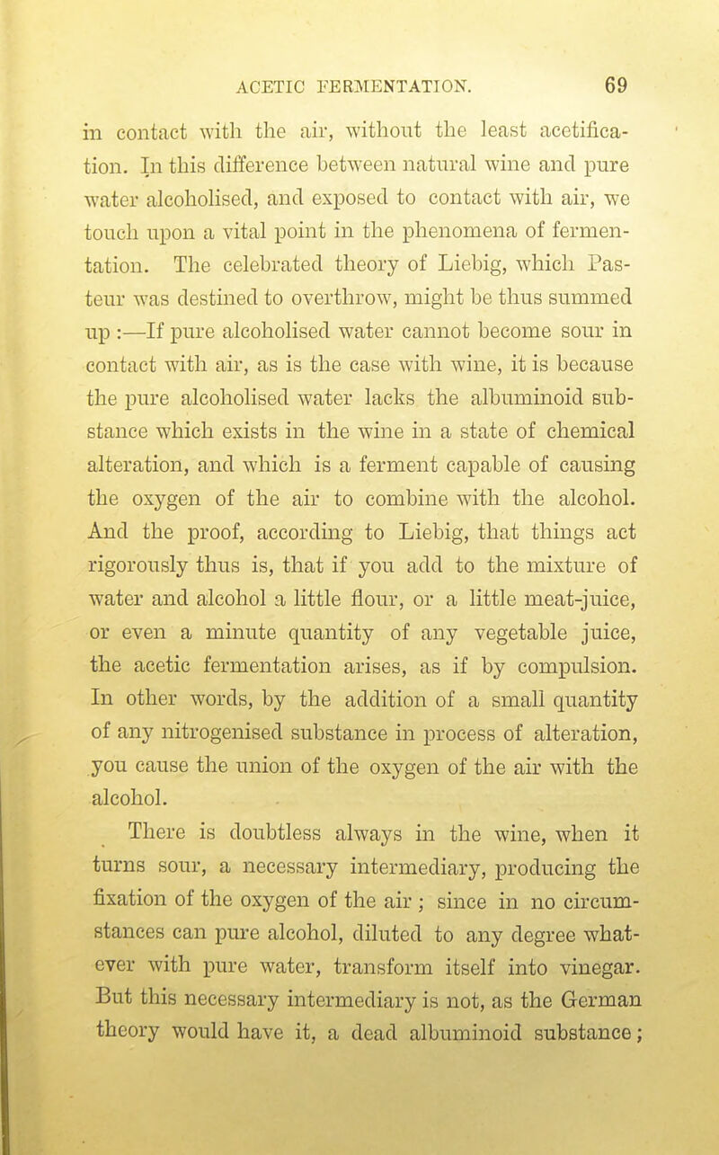 in contact with the air, without the least acetifica- tion. In this difference between natural wine and pure water alcoholised, and exposed to contact with air, we touch upon a vital point in the phenomena of fermen- tation. The celebrated theory of Liebig, which Pas- teur was destined to overthrow, might be thus summed up :—If pure alcoholised water cannot become sour in contact with air, as is the case with wine, it is because the pure alcoholised water lacks the albuminoid sub- stance which exists in the wine in a state of chemical alteration, and which is a ferment capable of causing the oxygen of the air to combine with the alcohol. And the proof, according to Liebig, that things act rigorously thus is, that if you add to the mixture of water and alcohol a little flour, or a little meat-juice, or even a minute quantity of any vegetable juice, the acetic fermentation arises, as if by compulsion. In other words, by the addition of a small quantity of any nitrogenised substance in process of alteration, you cause the union of the oxygen of the air with the alcohol. There is doubtless always in the wine, when it turns sour, a necessary intermediary, producing the fixation of the oxygen of the air ; since in no circum- stances can pure alcohol, diluted to any degree what- ever with pure water, transform itself into vinegar. But this necessary intermediary is not, as the German theory would have it, a dead albuminoid substance;