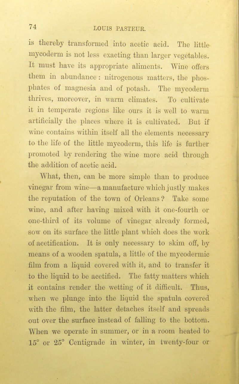 is thereby transformed into acetic acid. The little mycoderm is not less exacting than larger vegetables. It must have its appropriate aliments. Wine offers them in abundance : nitrogenous matters, the phos- phates of magnesia and of potash. The mycoderm thrives, moreover, in ^Yarm climates. To cultivate it in temperate regions like ours it is well to warm artificially the places where it is cultivated. But if wine contams within itself all the elements necessary to the life of the little mycoderm, this life is further promoted by rendering the wine more acid through the addition of acetic acid. What, then, can be more simple than to x^roduce vinegar from wine—a manufacture which justly makes the reputation of the town of Orleans ? Take some wine, and after having mixed with it one-fom'th or one-third of its volume of vinegar already formed, sow on its surface the little plant which does the work of acetification. It is only necessary to skim off, by means of a wooden spatula, a little of the mycodermic film from a liquid covered with it, and to transfer it to the liquid to be acetified. The fatty matters which it contains render the wetting of it dijB&cult. Thus, when we plunge into the liquid the spatula covered with the film, the latter detaches itself and spreads out over the surface instead of falling to the bottom. When we operate in summer, or in a room heated to 15° or 25° Centigrade in winter, in twenty-four or