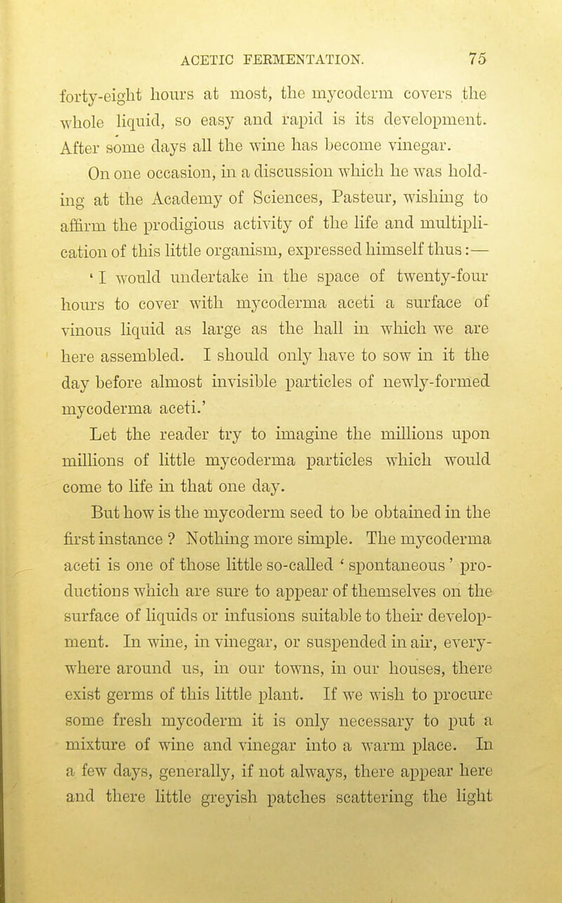 forty-eight hours at most, the mycoderm covers the whole Hqnicl, so easy and rapid is its development. After some days all the wine has become vinegar. On one occasion, m a discussion which he was hold- ing at the Academy of Sciences, Pasteur, wishing to affirm the prodigious activity of the life and multipli- cation of this little organism, expressed himself thus:— ' I would undertake in the space of twenty-four hours to cover with mj^coderma aceti a surface of vinous liquid as large as the hall in which we are here assembled. I should only have to sow in it the day before almost invisible particles of newly-formed mycoderma aceti.' Let the reader try to imagine the millions upon millions of little mycoderma particles which would come to life in that one day. But how is the mycoderm seed to be obtained in the first instance ? Nothing more simple. The mycoderma aceti is one of those little so-called ' spontaneous ' pro- ductions which are sure to appear of themselves on the surface of liquids or infusions suitable to their develop- ment. In wine, in vinegar, or suspended in air, every- where around us, in our towns, in our houses, there exist germs of this little plant. If we wish to procure some fresh mycoderm it is only necessary to i3ut a mixture of wine and vinegar into a warm place. In a few days, generally, if not always, there appear here and there little greyish patches scattering the light