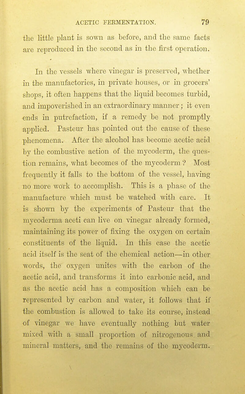 the little plant is sown as before, and the same facts are reproduced in the second as in the first operation. In the vessels where vinegar is preserved, whether in the manufactories, in private houses, or in grocers' shops, it often happens that the liquid becomes turbid, and impoverished in an extraordinary manner; it even ends in putrefaction, if a remedy be not promptly applied. Pasteur has pointed out the cause of these phenomena. After the alcohol has become acetic acid by the combustive action of the mycoderm, the ques- tion remains, what becomes of the mycoderm ? Most frequently it falls to the bottom of the vessel, having no more work to accomplish. This is a phase of the manufacture which must be watched with care. It is shown by the experiments of Pasteur that the mycoderma aceti can live on vinegar already formed, maintainmg its power of fixing the oxygen on certain constituents of the liquid. In this case the acetic acid itself is the seat of the chemical action—in other words, the oxygen unites with the carbon of the acetic acid, and transforms it into carbonic acid, and as the acetic acid has a composition which can be represented by carbon and water, it follows that if the combustion is allowed to take its course, instead of vinegar we have eventually nothing but water mixed with a small proportion of nitrogenous and mineral matters, and the remains of the mycoderm. \