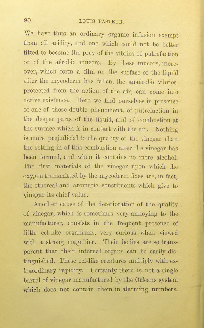 We have thus an ordinary organic infusion exempt from all acidity, and one which could not be better fitted to become the prey of the vibrios of putrefaction or of the aerobic mucors. By these mucors, more- over, which form a film on the surface of the liquid after the mycoderm has fallen, the anaerobic vibrios protected from the action of the air, can come into active existence. Here we find ourselves in presence of one of those double phenomena, of putrefaction in the deeper parts of the liquid, and of combustion at the surface which is in contact with the air. Nothing is more prejudicial to the quality of the vinegar than the setting in of this combustion after the vinegar has been formed, and when it contains no more alcohol. The first materials of the vinegar upon which the oxygen transmitted by the mycoderm fixes are, in fact, the ethereal and aromatic constituents which give to vinegar its chief value. Another cause of the deterioration of the quality of vinegar, which is sometimes very annojdng to the manufacturer, consists in the frequent presence of little eel-like organisms, very curious when viewed with a strong magnifier. Their bodies are so trans- parent that their internal organs can be easily dis- tinguished. These eel-like creatures multiply with ex- traordinary rapidity. Certainly there is not a single barrel of vinegar manufactured by the Orleans system which does not contain them in alarming numbers.