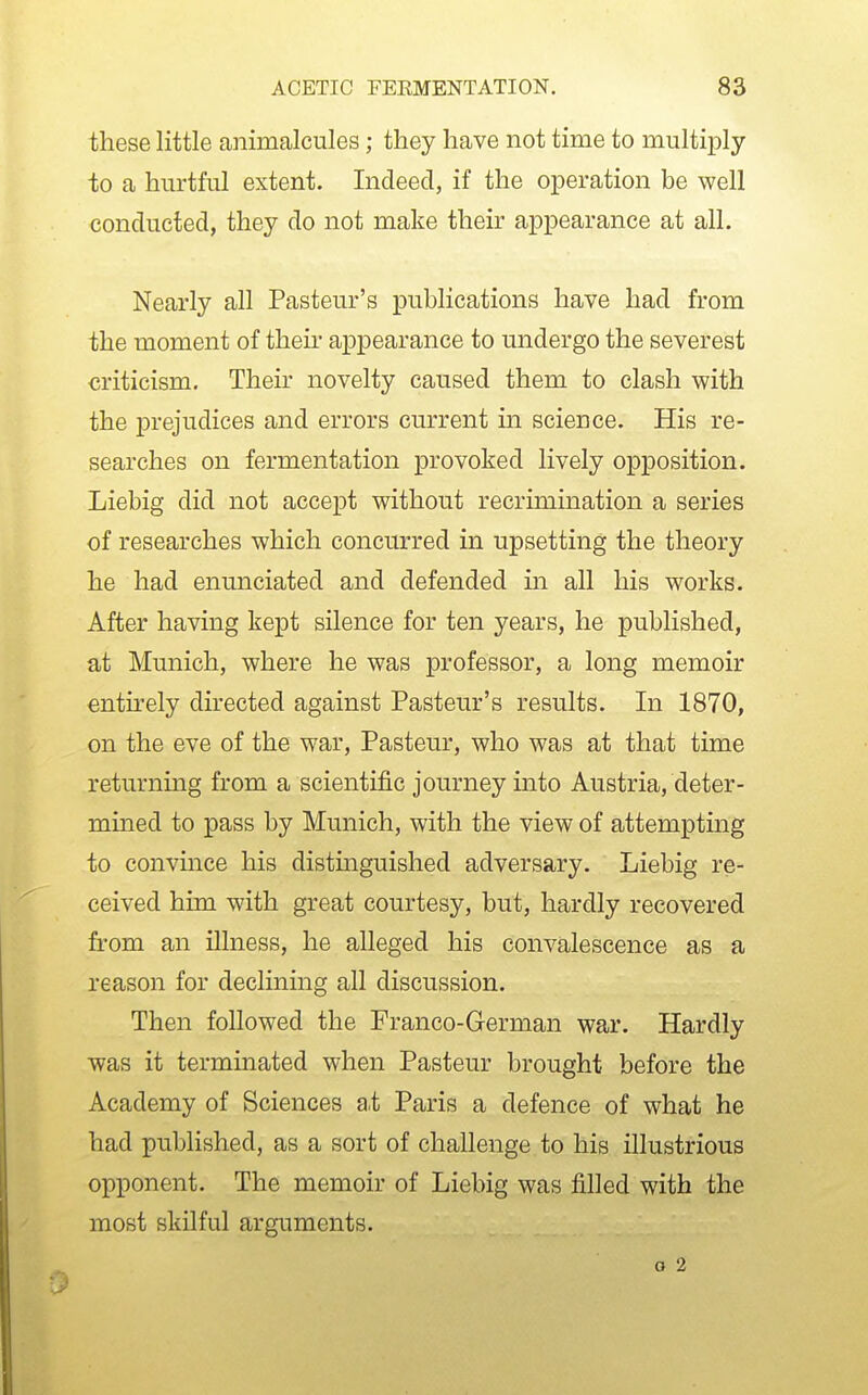 these little animalcules; they have not time to multiply to a hurtful extent. Indeed, if the operation be well conducted, they do not make their appearance at all. Nearly all Pasteur's publications have had from the moment of their appearance to undergo the severest criticism. Their novelty caused them to clash with the prejudices and errors current in science. His re- searches on fermentation provoked lively opposition. Liebig did not accept without recrimination a series of researches which concurred in upsetting the theory he had enunciated and defended in all his works. After having kept silence for ten years, he published, at Munich, where he was professor, a long memoir entirely directed against Pasteur's results. In 1870, on the eve of the war, Pasteur, who was at that time returning from a scientific journey into Austria, deter- mined to pass by Munich, with the view of attempting to convince his distmguished adversary. Liebig re- ceived him with great courtesy, but, hardly recovered from an illness, he alleged his convalescence as a reason for declining all discussion. Then followed the Franco-German war. Hardly was it terminated when Pasteur brought before the Academy of Sciences at Paris a defence of what he had published, as a sort of challenge to his illustrious opponent. The memoir of Liebig was filled with the most skilful arguments.