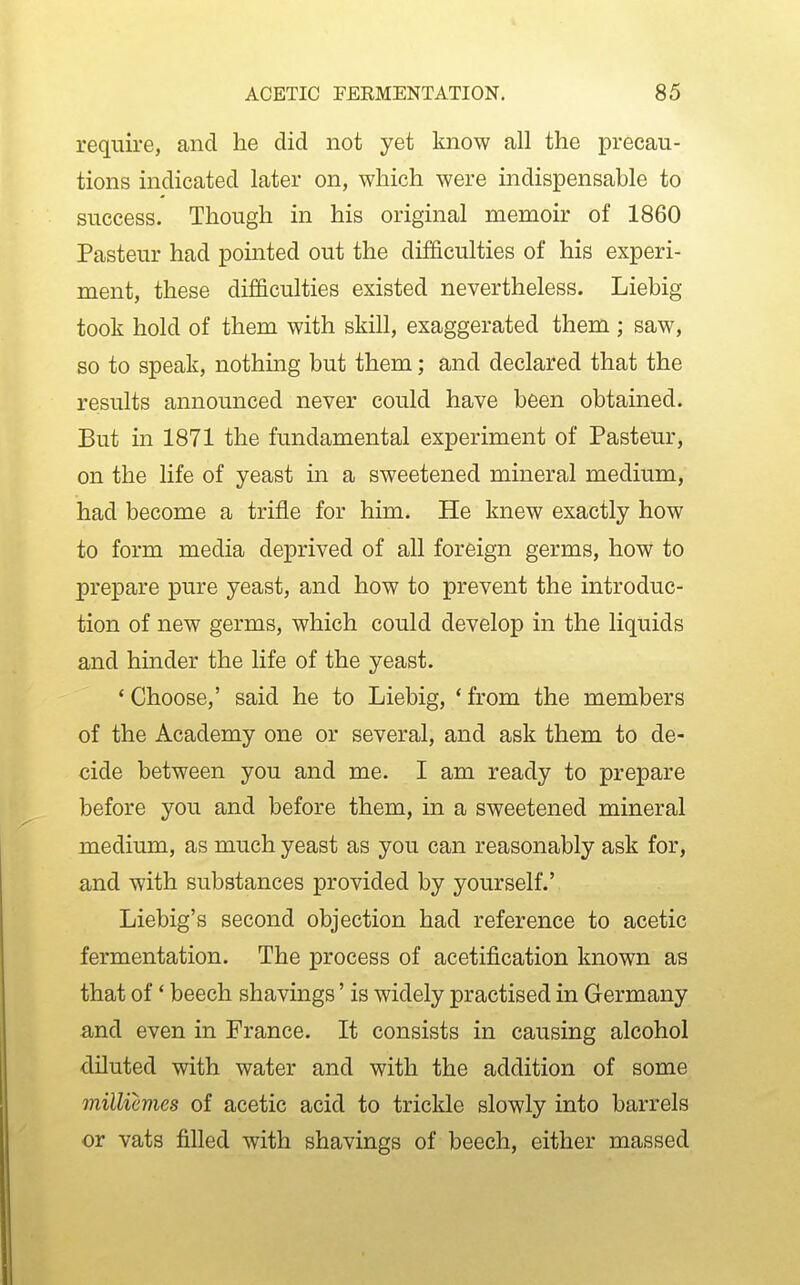 require, and he did not yet know all the precau- tions indicated later on, which were indispensable to success. Though in his original memoir of 1860 Pasteur had pointed out the difficulties of his experi- ment, these difficulties existed nevertheless. Liebig took hold of them with skill, exaggerated them ; saw, so to speak, nothing but them; and declared that the results announced never could have been obtained. But in 1871 the fundamental experiment of Pasteur, on the life of yeast in a sweetened mineral medium, had become a trifle for him. He knew exactly how to form media deprived of all foreign germs, how to prepare pure yeast, and how to prevent the introduc- tion of new germs, which could develop in the liquids and hinder the life of the yeast. ' Choose,' said he to Liebig, * from the members of the Academy one or several, and ask them to de- cide between you and me. I am ready to prepare before you and before them, in a sweetened mineral medium, as much yeast as you can reasonably ask for, and with substances provided by yourself.' Liebig's second objection had reference to acetic fermentation. The process of acetification known as that of * beech shavings' is widely practised in Germany and even in France. It consists in causing alcohol dUuted with water and with the addition of some milliemes of acetic acid to trickle slowly into barrels or vats filled with shavings of beech, either massed