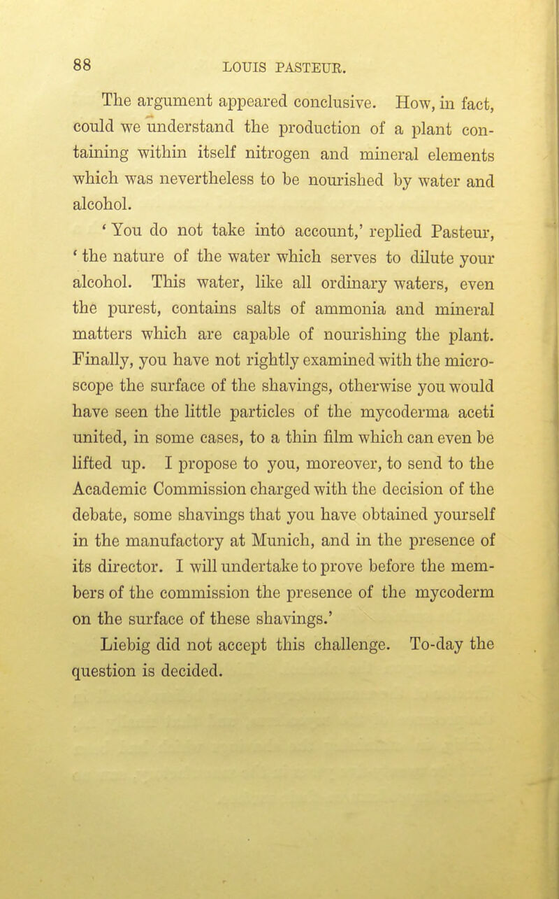 The argument appeared conclusive. How, in fact, could we understand the production of a plant con- taining within itself nitrogen and mineral elements which was nevertheless to be nourished by water and alcohol. * You do not take into account,' replied Pasteur, * the nature of the water which serves to dilute your alcohol. This water, like all ordmary waters, even the purest, contains salts of ammonia and mineral matters which are capable of nourishing the plant. Finally, you have not rightly examined with the micro- scope the surface of the shavings, otherwise you would have seen the little particles of the mycoderma aceti united, in some cases, to a thin film which can even be lifted up. I propose to you, moreover, to send to the Academic Commission charged with the decision of the debate, some shavings that you have obtained yourself in the manufactory at Munich, and in the presence of its director. I will undertake to prove before the mem- bers of the commission the presence of the mycoderm on the surface of these shavings.' Liebig did not accept this challenge. To-day the question is decided.