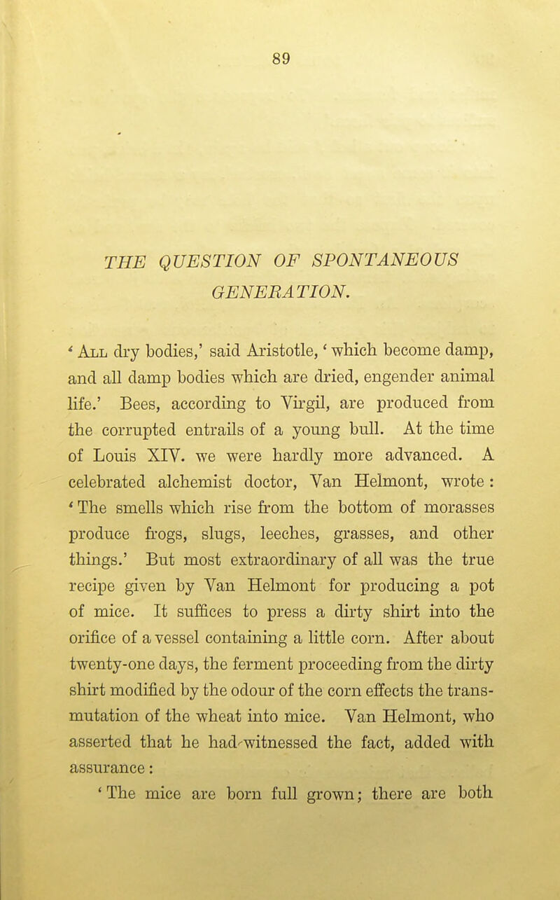 THE QUESTION OF SPONTANEOUS GENERATION. * All dry bodies,' said Aristotle,' which become damp, and all damp bodies which are dried, engender animal life.' Bees, according to Virgil, are produced from the corrupted entrails of a young bull. At the time of Louis XIV. we were hardly more advanced. A celebrated alchemist doctor. Van Helmont, wrote: * The smells which rise from the bottom of morasses produce frogs, slugs, leeches, grasses, and other things.' But most extraordinary of all was the true recipe given by Van Helmont for producing a pot of mice. It suffices to press a dirty shirt into the orifice of a vessel containing a little corn. After about twenty-one days, the ferment proceeding from the dirty shirt modified by the odour of the corn effects the trans- mutation of the wheat into mice. Van Helmont, who asserted that he had^witnessed the fact, added with assurance: ' The mice are born full grown; there are both