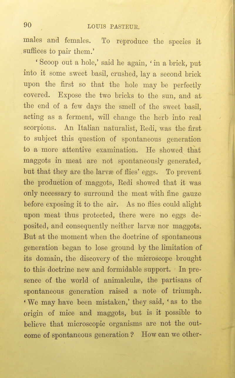 males and females. To reproduce the species it suffices to pair them.' ' Scoop out a hole,' said he again, * in a brick, put into it some sweet basil, crushed, lay a second brick upon the first so that the hole may be perfectly covered. Expose the two bricks to the sun, and at the end of a few days the smell of the sweet basil, acting as a ferment, will change the herb into real scorpions. An Italian naturalist, Eedi, was the first to subject this question of spontaneous generation to a more attentive examination. He showed that maggots in meat are not spontaneously generated, but that they are the larvae of flies' eggs. To prevent the production of maggots, Eedi showed that it was only necessary to surround the meat with fine gauze before exposing it to the air. As no flies could alight upon meat thus protected, there were no eggs de- posited, and consequently neither larvae nor maggots. But at the moment when the doctrine of spontaneous generation began to lose ground by the limitation of its domain, the discovery of the microscope brought to this doctrine new and formidable support. In pre- sence of the world of animalculae, the partisans of spontaneous generation raised a note of triumph. * We may have been mistaken,' they said, * as to the origin of mice and maggots, but is it possible to believe that microscopic organisms are not the out- come of spontaneous generation ? How can we other-