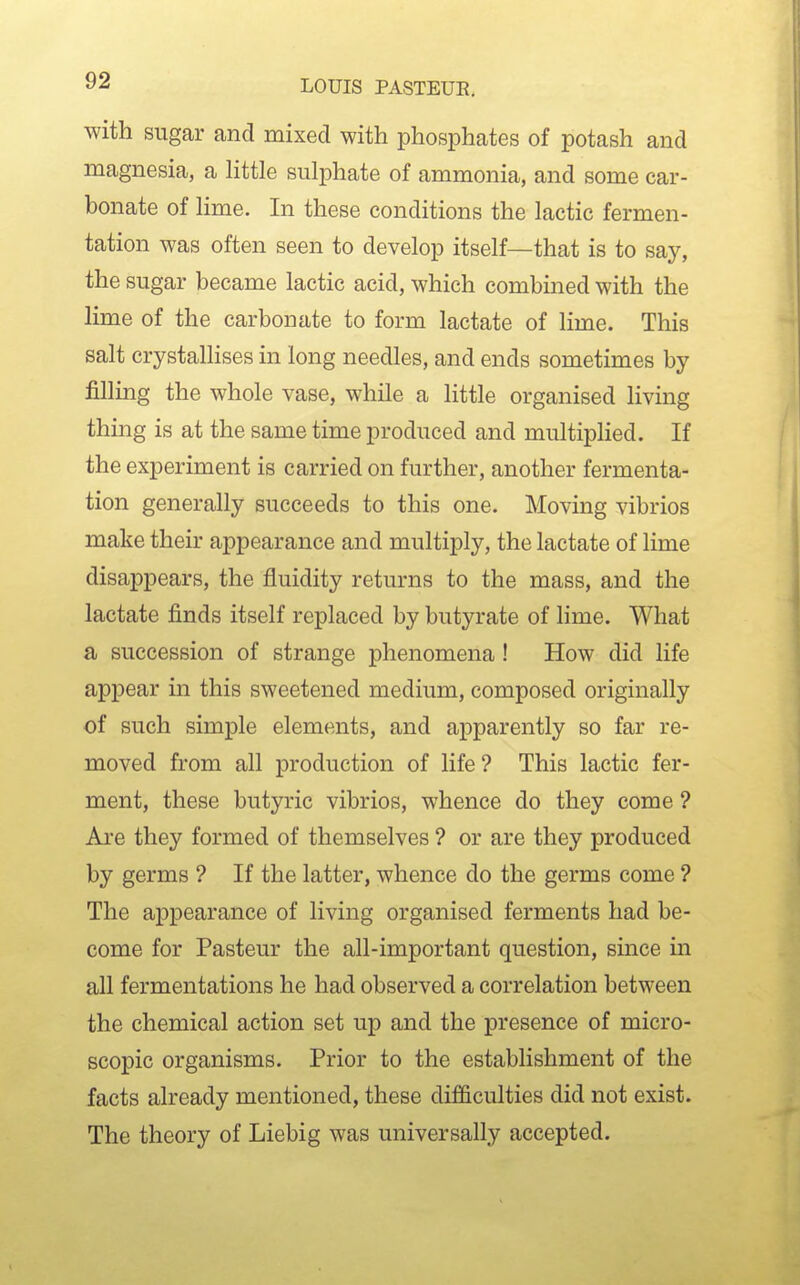 with sugar and mixed with phosphates of potash and magnesia, a Httle sulphate of ammonia, and some car- bonate of Hme. In these conditions the lactic fermen- tation was often seen to develop itself—that is to say, the sugar became lactic acid, which combined with the lime of the carbonate to form lactate of lime. This salt crystallises in long needles, and ends sometimes by filling the whole vase, while a little organised living thing is at the same time produced and multiplied. If the experiment is carried on further, another fermenta- tion generally succeeds to this one. Moving vibrios make their appearance and multiply, the lactate of lime disappears, the fluidity returns to the mass, and the lactate finds itself replaced by butyrate of lime. What a succession of strange phenomena ! How did life appear in this sweetened medium, composed originally of such simple elements, and apparently so far re- moved from all production of life ? This lactic fer- ment, these butyric vibrios, whence do they come ? Are they formed of themselves ? or are they produced by germs ? If the latter, whence do the germs come ? The appearance of living organised ferments had be- come for Pasteur the all-important question, since in all fermentations he had observed a correlation between the chemical action set up and the presence of micro- scopic organisms. Prior to the establishment of the facts already mentioned, these difficulties did not exist. The theory of Liebig was universally accepted.