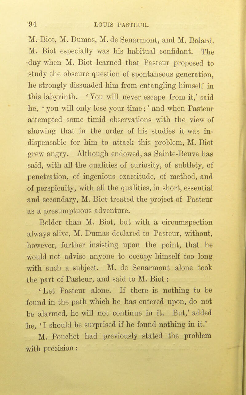 M. Biot, M. Dumas, M. de Senarmont, and M. Balard. M. Biot especially was his habitual confidant. The day when M. Biot learned that Pasteur proposed to study the obscure question of spontaneous generation, he strongly dissuaded him from entangling himself in this labyrinth. ' You will never escape from it,' said he, ' you will only lose your time;' and when Pasteur attempted some timid observations with the view of showing that in the order of his studies it was in- dispensable for him to attack this problem, M. Biot grew angry. Although endowed, as Sainte-Beuve has said, with all the qualities of curiosity, of subtlety, of penetration, of ingenious exactitude, of method, and of perspicuity, with all the qualities, in short, essential and secondary, M. Biot treated the project of Pasteur as a presumptuous adventure. Bolder than M. Biot, but with a circumspection alM'ays alive, M. Dumas declared to Pasteur, without, however, further insisting upon the point, that he would not advise anyone to occupy himself too long with such a subject. M. de Senarmont alone took the part of Pasteur, and said to M. Biot: ' Let Pasteur alone. If there is nothing to be found in the path which he has entered upon, do not be alarmed, he will not continue in it. But,' added he, * I should be surprised if he found nothing in it.' M. Pouchet had previously stated the problem with precision: