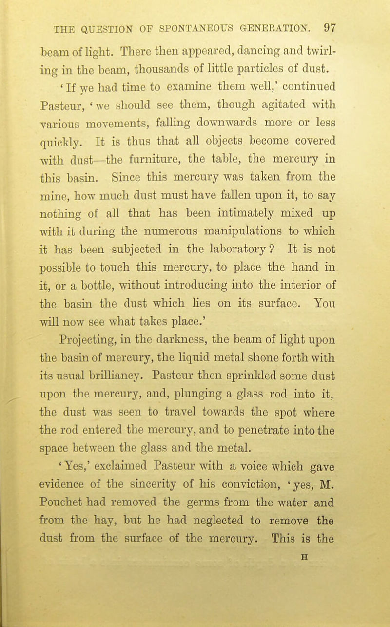 beam of light. There then appeared, dancing and twirl- ing in the beam, thousands of little particles of dust. * If we had time to examine them well,' continued Pasteur, *we should see them, though agitated with various movements, falling downwards more or less quickly. It is thus that all objects become covered with dust—the furniture, the table, the mercury in this basin. Since this mercury was taken from the mine, how much dust must have fallen upon it, to say nothing of all that has been intimately mixed up with it during the numerous manipulations to which it has been subjected in the laboratory ? It is not possible to touch this mercury, to place the hand in it, or a bottle, without introducing into the interior of the basin the dust which lies on its surface. You will now see what takes place.' Projecting, in the darkness, the beam of light upon the basin of mercury, the liquid metal shone forth with its usual brilliancy. Pasteur then sprinkled some dust upon the mercury, and, plunging a glass rod into it, the dust was seen to travel towards the spot where the rod entered the mercury, and to penetrate into the space between the glass and the metal. ' Yes,' exclaimed Pasteur with a voice which gave evidence of the sincerity of his conviction, 'yes, M. Pouchet had removed the germs from the water and from the hay, but he had neglected to remove the dust from the surface of the mercury. This is the H