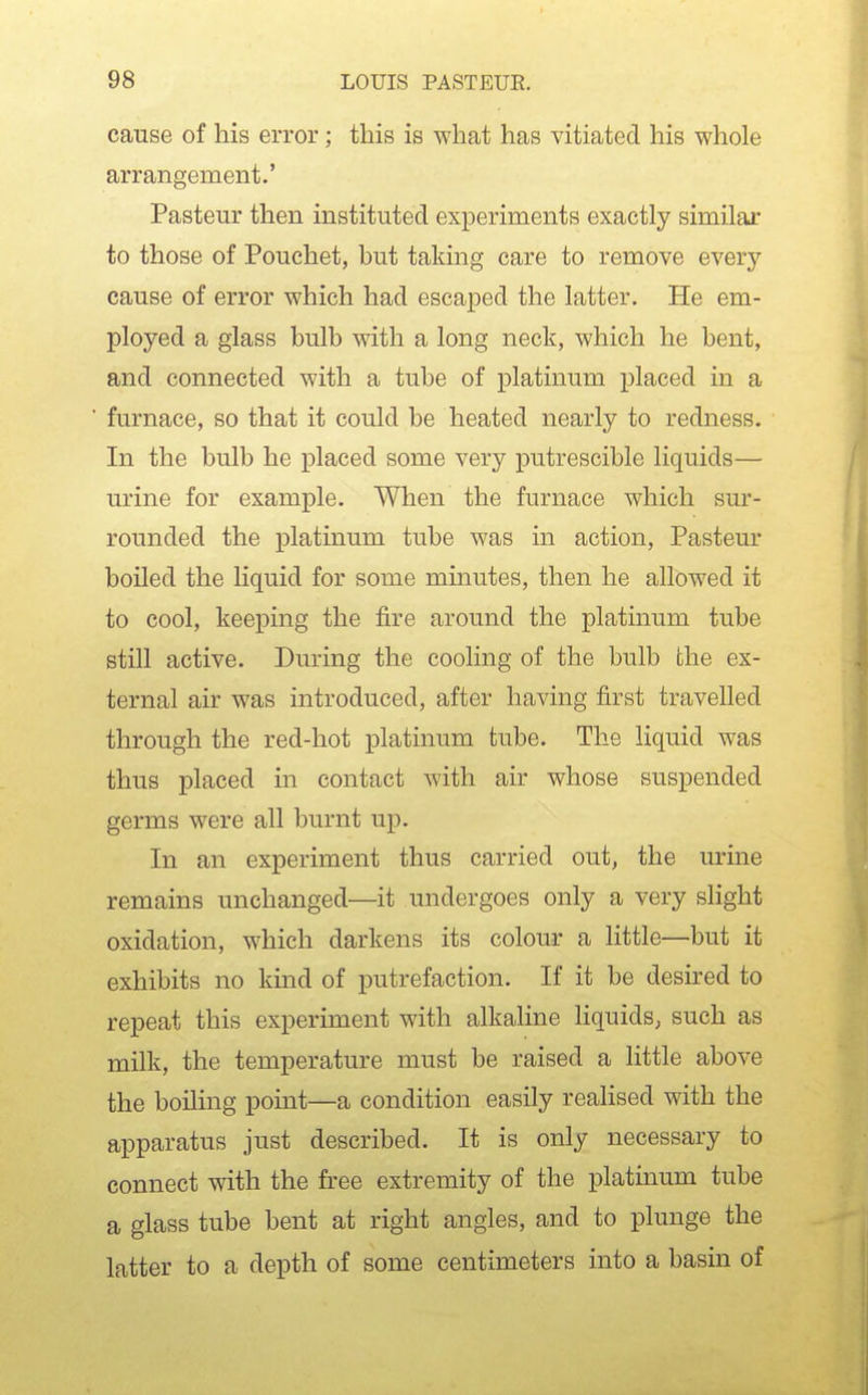 cause of his error; this is what has vitiated his whole arrangement.' Pasteur then instituted experiments exactly similar to those of Pouchet, but taking care to remove every cause of error which had escaped the latter. He em- ployed a glass bulb with a long neck, which he bent, and connected with a tube of platinum placed in a furnace, so that it could be heated nearly to redness. In the bulb he placed some very putrescible liquids— urine for example. When the furnace which sur- rounded the platinum tube was in action, Pasteur boiled the liquid for some minutes, then he allowed it to cool, keeping the fire around the platinum tube still active. During the cooling of the bulb the ex- ternal air was introduced, after having first travelled through the red-hot platinum tube. The liquid was thus placed in contact with air whose suspended germs were all burnt up. In an experiment thus carried out, the urine remains unchanged—it undergoes only a very slight oxidation, which darkens its colour a little—but it exhibits no kind of putrefaction. If it be desired to repeat this experiment with alkaline Hquids, such as milk, the temperature must be raised a little above the boiling point—a condition easily realised with the apparatus just described. It is only necessary to connect with the free extremity of the platinum tube a glass tube bent at right angles, and to plunge the latter to a depth of some centimeters into a basin of