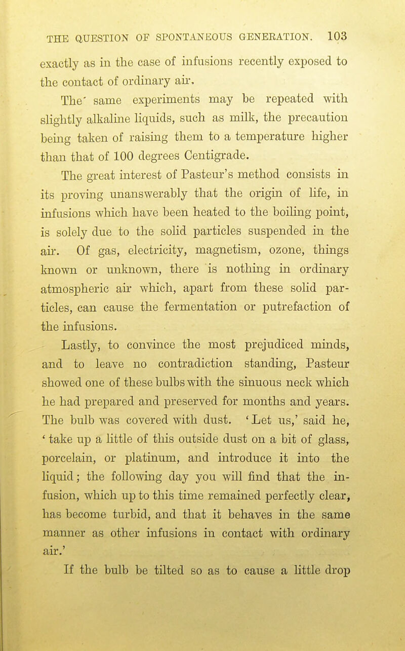 exactly as in the case of infusions recently exposed to the contact of ordinary air. The' same experiments may be repeated with sHghtly alkaline liquids, such as milk, the precaution being taken of raising them to a temperature higher than that of 100 degrees Centigrade. The great interest of Pasteur's method consists in its proving unanswerably that the origin of life, m infusions which have been heated to the boiling point, is solely due to the solid particles suspended in the ail*. Of gas, electricity, magnetism, ozone, things known or unknown, there is nothing in ordinary atmospheric air which, apart from these solid par- ticles, can cause the fermentation or putrefaction of the infusions. Lastly, to convince the most prejudiced minds, and to leave no contradiction standing, Pasteur showed one of these bulbs with the sinuous neck which he had prepared and preserved for months and years. The bulb was covered with dust. ' Let us,' said he, * take up a little of this outside dust on a bit of glass, porcelain, or platinum, and introduce it into the liquid; the following day you will find that the in- fusion, which up to this time remained perfectly clear, has become turbid, and that it behaves in the same manner as other infusions in contact with ordinary air.' If the bulb be tilted so as to cause a Httle drop