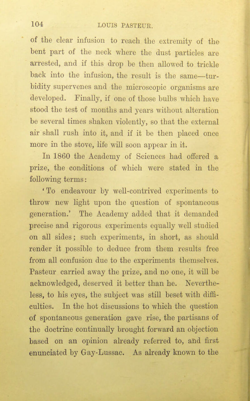 of the clear infusion to reach the extremity of the bent part of the neck where the dust particles are arrested, and if this drop be then allowed to trickle back into the infusion, the result is the same—tur- bidity supervenes and the microscopic organisms are developed. Finally, if one of those bulbs which have stood the test of months and years without alteration be several times shaken violently, so that the external air shall rush into it, and if it be then placed once more in the stove, life will soon appear in it. In 1860 the Academy of Sciences had offered a prize, the conditions of which were stated in the following terms: ' To endeavour by well-contrived experiments to throw new light upon the question of spontaneous generation.' The Academy added that it demanded precise and rigorous experiments equally well studied on all sides; such experiments, in short, as should render it possible to deduce from them results free from all confusion due to the experiments themselves. Pasteur carried away the prize, and no one, it will be acknowledged, deserved it better than he. Neverthe- less, to his eyes, the subject was still beset with diffi- culties. In the hot discussions to which the question of spontaneous generation gave rise, the partisans of the doctrine continually brought forward an objection based on an opinion already referred to, and first enunciated by Gay-Lussac. As already known to the