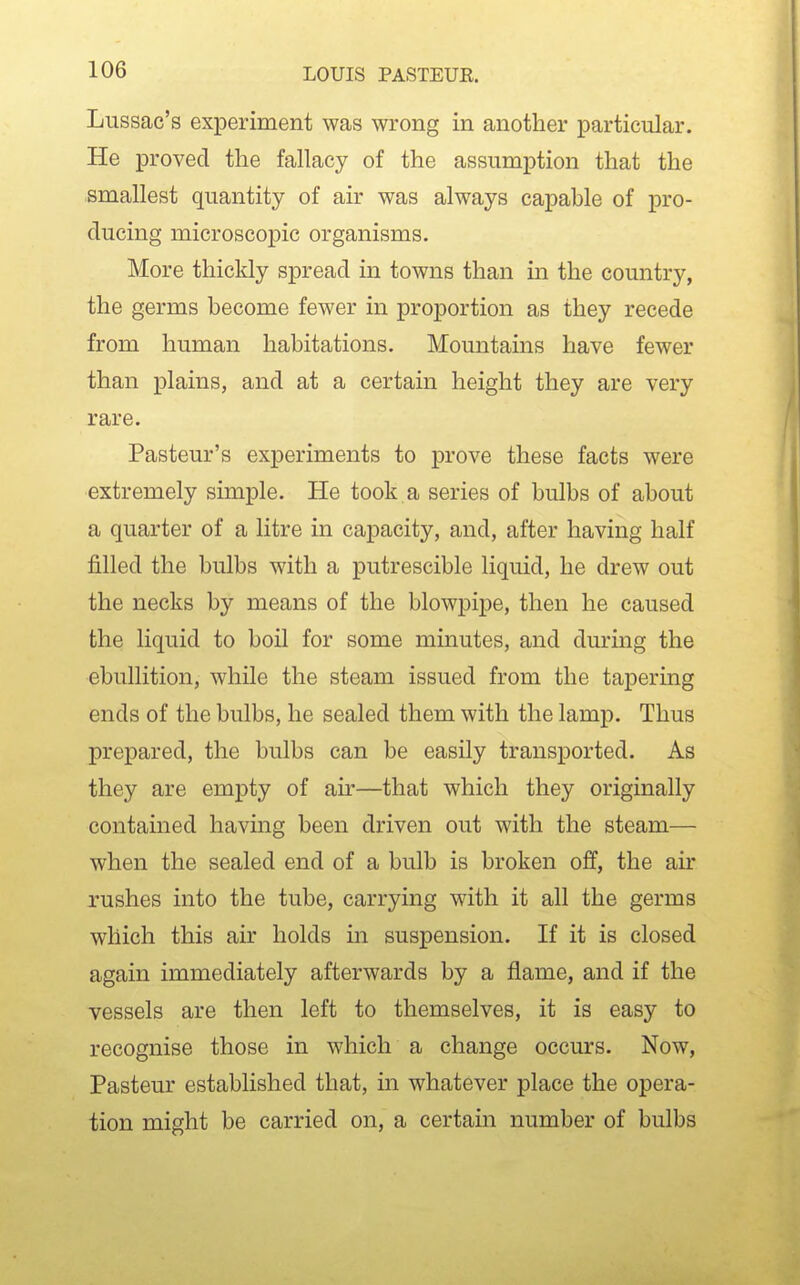 Lussac's experiment was wrong in another particular. He proved the fallacy of the assumption that the smallest quantity of air was always capable of pro- ducing microscopic organisms. More thickly spread in towns than in the country, the germs become fewer in proportion as they recede from human habitations. Mountains have fewer than plains, and at a certain height they are very rare. Pasteur's experiments to prove these facts were extremely simple. He took a series of bulbs of about a quarter of a litre in capacity, and, after having half filled the bulbs with a putrescible liquid, he drew out the necks by means of the blowpipe, then he caused the liquid to boil for some minutes, and during the ebullition, while the steam issued from the tapering ends of the bulbs, he sealed them with the lamp. Thus prepared, the bulbs can be easily transported. As they are empty of air—that which they originally contained having been driven out with the steam— when the sealed end of a bulb is broken off, the air rushes into the tube, carrying with it all the germs which this air holds in suspension. If it is closed again immediately afterwards by a flame, and if the vessels are then left to themselves, it is easy to recognise those in which a change occurs. Now, Pasteur established that, in whatever place the opera- tion might be carried on, a certain number of bulbs