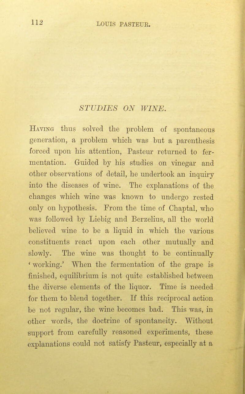 STUDIES ON WINE. Having thus solved the problem of spontaneous generation, a problem which was but a parenthesis forced upon his attention, Pasteui- returned to fer- mentation. Guided by his studies on vinegar and other observations of detail, he undertook an inquiry into the diseases of wine. The explanations of the changes which wine was known to undergo rested only on hypothesis. From the time of Chaptal, who was followed by Liebig and Berzelius, all the world believed wine to be a liquid in which the various constituents react upon each other mutually and slowly. The wine was thought to be continually * working.' When the fermentation of the grape is finished, equilibrium is not quite established between the diverse elements of the liquor. Time is needed for them to blend together. If this reciprocal action be not regular, the wine becomes bad. This was, in other words, the doctrine of spontaneity. Without support from carefully reasoned experiments, these explanations could not satisfy Pasteur, especially at a