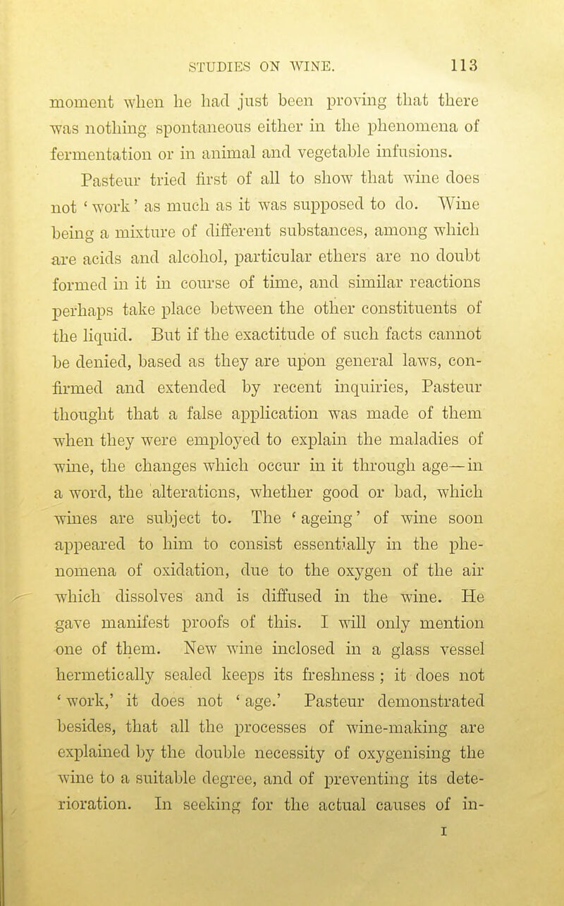 moment when he had just been proving that there •was nothmg spontaneous either in the phenomena of fermentation or in animal and vegetable infusions. Pasteur tried first of all to show that wine does not ' W'Ork' as much as it was supposed to do. Wine being a mixture of different substances, among which are acids and alcohol, particular ethers are no doubt formed in it in course of time, and similar reactions perhaps take place between the other constituents of the liquid. But if the exactitude of such facts cannot be denied, based as they are upon general laws, con- firmed and extended by recent inquiries, Pasteur thought that a false application was made of them when they were employed to explain the maladies of wme, the changes which occur in it through age—in a word, the alterations, whether good or bad, which wines are subject to. The * agemg' of wine soon appeared to him to consist essentially in the phe- nomena of oxidation, due to the oxygen of the air which dissolves and is diffused in the wine. He gave manifest proofs of this. I will only mention •one of them. New wine inclosed in a glass vessel hermetically sealed keeps its freshness ; it does not ' work,' it does not ' age.' Pasteur demonstrated besides, that all the processes of wine-making are explained by the double necessity of oxygenising the wine to a suitable degree, and of preventing its dete- rioration. In seeking for the actual causes of in- I