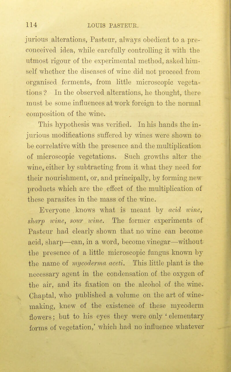 jurious alterations, Pasteur, always obedient to a pre- conceived idea, while carefully controlling it with the utmost rigour of the experimental method, asked him- self whether the diseases of wine did not proceed from organised ferments, from little microscopic vegeta- tions ? In the observed alterations, he thought, there must be some influences at work foreign to the normal composition of the wine. This hypothesis was verified. In his hands the in- jurious modifications suffered by wines were shown to be correlative with the presence and the multiplication of microscopic vegetations. Such growths alter the wine, either by subtracting from it what they need for their nourishment, or, and principallj'', by forming new products which are the effect of the multiplication of these parasites in the mass of the wine. Everyone knows what is meant by acid wine, sharp icine, sour ivine. The former experiments of Pasteur had clearly shown that no wine can become acid, sharp—can, in a word, become vinegar—without the presence of a little microscopic fungus known by the name of mycoderma aceti. This little plant is the necessary agent in the condensation of the oxygen of the air, and its fixation on the alcohol of the wine. Chaptal, who published a volume on the art of wine- making, knew of the existence of these mycoderm flowers; but to his eyes they were only * elementary forms of vegetation,' which had no influence whatever