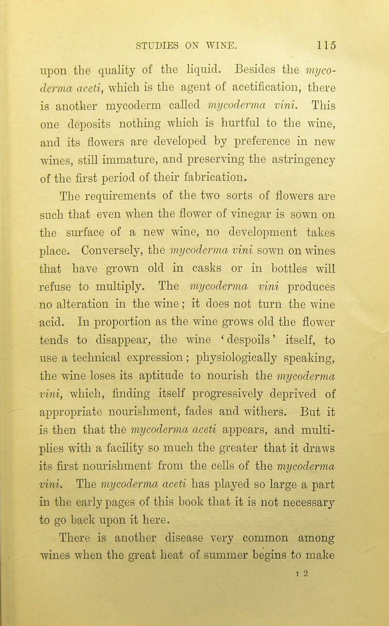 upon the quality of the liquid. Besides the myco- derma aceti, which is the agent of acetification, there is another mycoderm called mycoderma vini. This one deposits nothing which is hurtful to the wine, and its flowers are developed by preference in new wines, still immature, and preserving the astringency of the first period of their fabrication. The requirements of the two sorts of flowers are such that even when the flower of vinegar is sown on the sm-face of a new wine, no development takes place. Conversely, the mycoderma vini sown on wines that have grown old in casks or in bottles will refuse to multiply. The mycoderma vini produces no alteration m the wine; it does not turn the wine acid. In proportion as the wine grows old the flower tends to disappear, the wine * despoils' itself, to use a technical expression; physiologically speaking, the wine loses its aptitude to nourish the mycoderma vini, which, finding itself progressively deprived of appropriate nourishment, fades and withers. But it is then that the mycoderma aceti appears, and multi- pHes with a facility so much the greater that it draws its first nourishment from the cells of the mycoderma vini. The mycoderma aceti has played so large a part in the early pages of this book that it is not necessary to go back upon it here. There is another disease very common among wines when the great heat of summer begins to make I 2