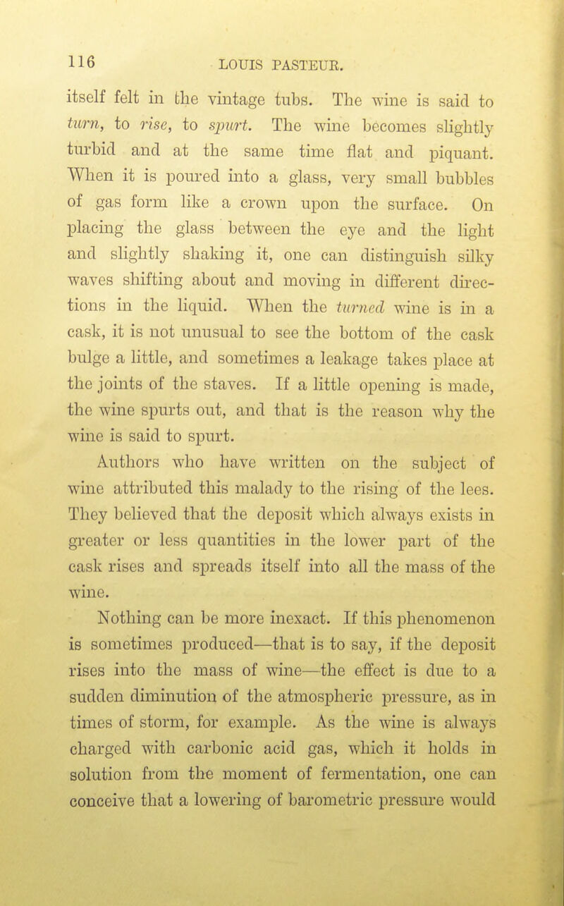 itself felt in the vintage tubs. The wine is said to turn, to rise, to sjmrt The wine becomes slightly turbid and at the same time flat and piquant. When it is poured into a glass, very small bubbles of gas form like a crown upon the surface. On placing the glass between the eye and the light and sHghtly shaking it, one can distinguish silky waves shifting about and moving in different dii-ec- tions in the liquid. When the turned wine is in a cask, it is not unusual to see the bottom of the cask bulge a little, and sometimes a leakage takes place at the joints of the staves. If a little opening is made, the wine spurts out, and that is the reason why the wine is said to spurt. Authors who have written on the subject of wine attributed this malady to the rising of the lees. They believed that the deposit which always exists in greater or less quantities in the lower part of the cask rises and spreads itself into all the mass of the wine. Nothing can be more inexact. If this phenomenon is sometimes produced—that is to say, if the deposit rises into the mass of wine—the effect is due to a sudden diminution of the atmospheric pressure, as in times of storm, for example. As the wine is always charged with carbonic acid gas, which it holds in solution from th« moment of fermentation, one can conceive that a lowering of barometric pressure would