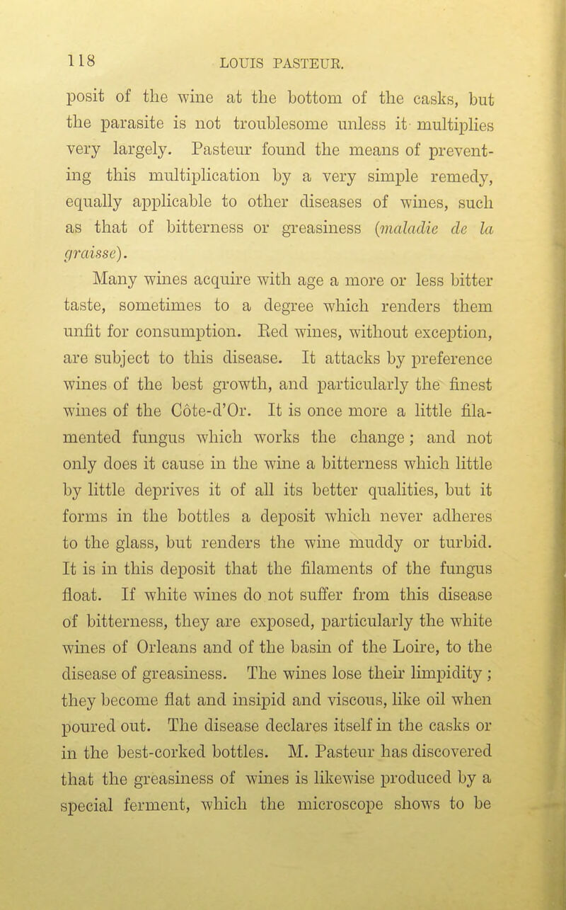 posit of the wine at the bottom of the casks, but the parasite is not troublesome unless it- multiplies very largely. Pasteur found the means of prevent- ing this multiplication by a very simple remedy, equally applicable to other diseases of wines, such as that of bitterness or greasiness {maladie cle la c/raisse). Many wines acquire with age a more or less bitter taste, sometimes to a degree which renders them unfit for consumption. Eed wines, without exception, are subject to this disease. It attacks by preference wines of the best growth, and particularly the finest wines of the Cote-d'Or. It is once more a little fila- mented fungus which works the change; and not only does it cause in the wine a bitterness which little by little deprives it of all its better qualities, but it forms in the bottles a deposit which never adheres to the glass, but renders the wine muddy or turbid. It is in this deposit that the filaments of the fungus float. If white wines do not suffer from this disease of bitterness, they are exposed, particularly the white wines of Orleans and of the basm of the Loire, to the disease of greasiness. The wines lose their limpidity ; they become flat and insipid and viscous, like oil when poured out. The disease declares itself in the casks or in the best-corked bottles. M. Pasteur has discovered that the greasiness of wines is likewise produced by a special ferment, which the microscope shows to be