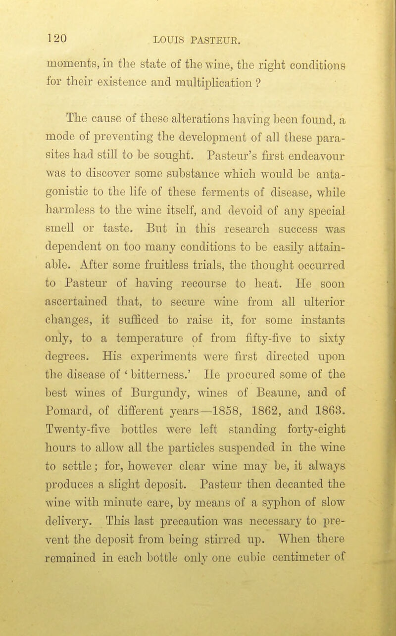 moments, in tlie state of the wine, the right conditions for their existence and multipKcation ? The cause of these alterations having been found, a mode of preventing the development of all these para- sites had still to be sought. Pasteur's first endeavour was to discover some substance which would be anta- gonistic to the life of these ferments of disease, while harmless to the wine itself, and devoid of any special smell or taste. But in this research success was dependent on too many conditions to be easily afctain- able. After some fruitless trials, the thought occurred to Pasteur of having recourse to heat. He soon ascertained that, to secure wine from all ulterior changes, it sufficed to raise it, for some instants only, to a temperature of from fifty-five to sixty degrees. His experiments were first directed upon the disease of ' bitterness.' He procured some of the best wines of Burgundy, wines of Beaune, and of Pomard, of different years—1858, 1862, and 1863. Twenty-five bottles were left standing forty-eight hours to allow all the particles suspended in the wine to settle; for, however clear wine may be, it always produces a slight deposit. Pasteur then decanted the wine with minute care, by means of a syphon of slow delivery. This last precaution was necessary to pre- vent the deposit from being stirred up. When there remained in each bottle only one cubic centimeter of