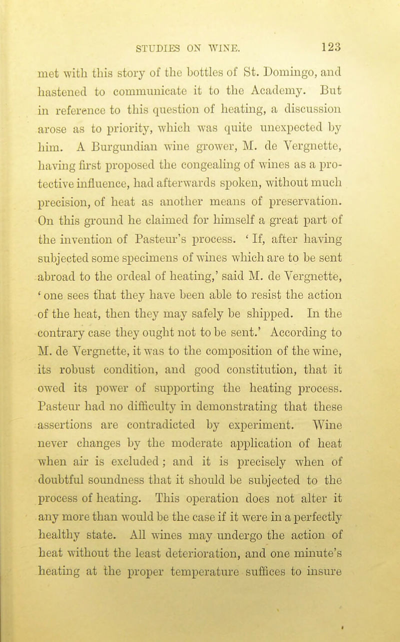 met with this story of the bottles of St. Domingo, and hastened to communicate it to the Academy. But in reference to this question of heating, a discussion arose as to priority, which was quite unexpected by him. A Burgundian wine grower, M. de Vergnette, having first proposed the congeahng of wines as a pro- tective influence, had afterwards spoken, without much precision, of heat as another means of preservation. On this ground he claimed for himself a great part of the invention of Pasteur's process. * If, after having subjected some specimens of wines which are to be sent abroad to the ordeal of heating,' said M. de Vergnette, ' one sees that they have been able to resist the action of the heat, then they may safely be shipped. In the contrary case they ought not to be sent.' According to M. de Vergnette, it was to the composition of the wine, its robust condition, and good constitution, that it owed its power of supporting the heatmg j)rocess. Pasteur had no difficulty in demonstrating that these assertions are contradicted by experiment. Wine never changes by the moderate application of heat when air is excluded; and it is precisely when of doubtful soundness that it should be subjected to the process of heating. This operation does not alter it any more than would be the case if it were in a perfectly healthy state. All wines may undergo the action of heat without the least deterioration, and one minute's heating at the proper temperature suffices to insure I