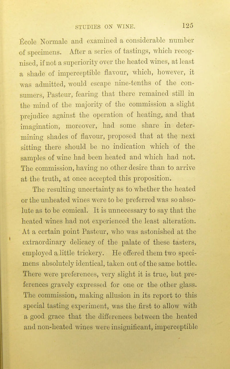 Ecole Normale and examined a considerable number of specimens. After a series of tastings, which recog- nised, if not a superiority over the heated wines, at least a shade of imperceptible flavour, which, however, it was admitted, would escape nine-tenths of the con- sumers, Pasteur, fearmg that there remained still in the mind of the majority of the commission a slight prejudice against the operation of heating, and that imagination, moreover, had some share in deter- mining shades of flavour, proposed that at the next sitting there should be no indication which of the samples of wine had been heated and which had not. The commission, havmg no other desire than to arrive at the truth, at once accepted this proposition. The resultmg uncertainty as to whether the heated or the unheated wines were to be preferred was so abso- lute as to be comical. It is unnecessary to say that the heated wines had not experienced the least alteration. At a certain pomt Pasteur, who was astonished at the extraordinary delicacy of the palate of these tasters, employed a little trickery. He offered them two speci- mens absolutely identical, taken out of the same bottle. There were preferences, very slight it is true, but pre- ferences gravely expressed for one or the other glass. The commission, making allusion in its report to this special tasting experiment, was the first to allow with a good grace that the differences between the heated and non-heated wines were insignificant, imperceptible