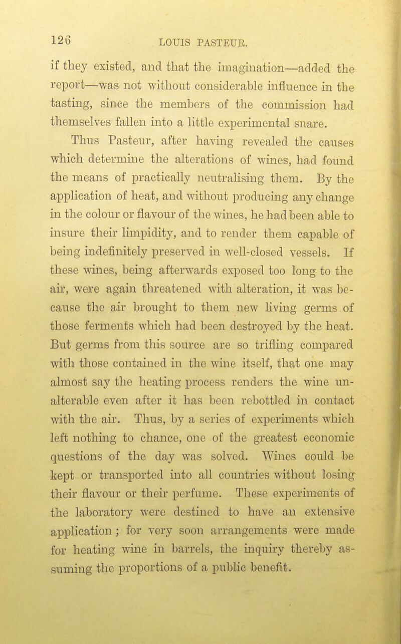 if they existed, and that the imagination—added the report—was not without considerable influence in the tastmg, since the members of the commission had themselves fallen into a little experimental snare. Thus Pasteur, after having revealed the causes which determine the alterations of wines, had found the means of practically neutralising them. By the application of heat, and without producing any change in the colour or flavour of the wines, he had been able to insure their limpidity, and to render them capable of being indefinitely preserved in well-closed vessels. If these wines, being afterwards exposed too long to the air, were again threatened with alteration, it was be- cause the air brought to them new living germs of those ferments which had been destroyed by the heat. But germs from this source are so trifling compared with those contained in the wine itself, that one may almost say the heating process renders the wine un- alterable even after it has been rebottled in contact with the air. Thus, by a series of experiments which left nothing to chance, one of the greatest economic questions of the day was solved. Wines could be kept or transported into all countries without losmg their flavour or their perfume. These experiments of the laboratory were destined to have an extensive application ; for very soon arrangements were made for heating wine in barrels, the inquiry thereby as- suming the proportions of a public benefit.