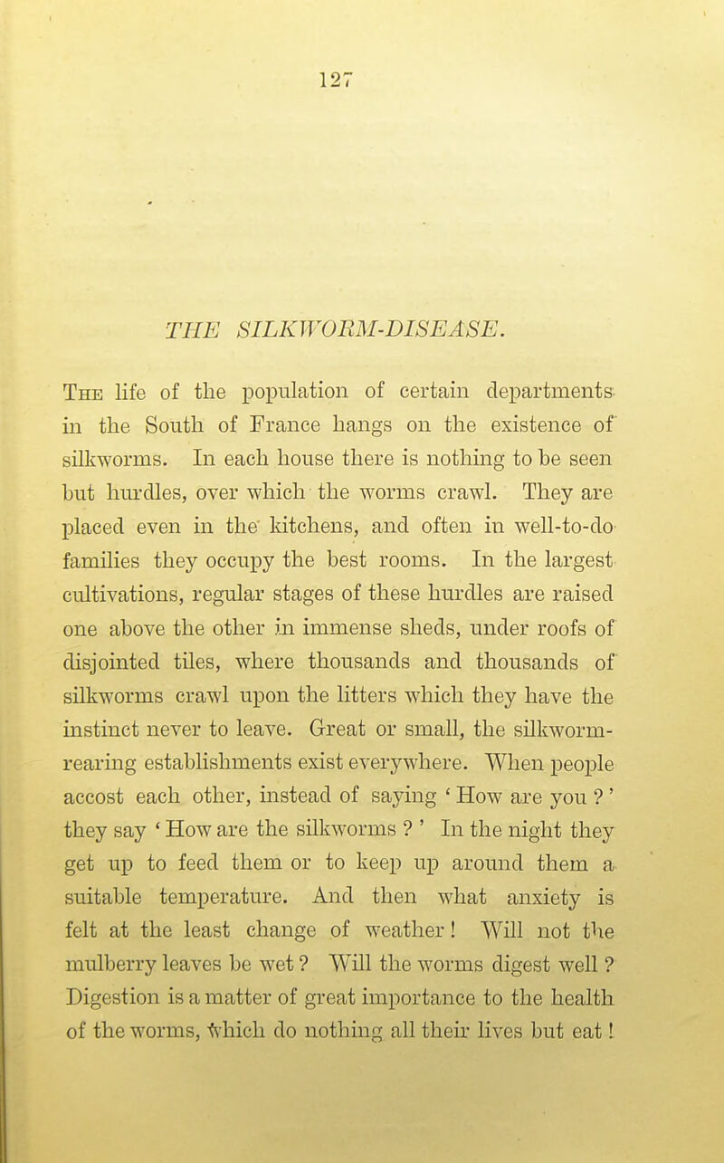 THE SILKWORM-DISEASE. The life of the population of certain departments in the South of France hangs on the existence of silkworms. In each house there is nothing to be seen but hurdles, over which the worms crawl. They are placed even in the' kitchens, and often in well-to-dO' families they occupy the best rooms. In the largest cultivations, regular stages of these hurdles are raised one above the other in immense sheds, under roofs of disjointed tiles, where thousands and thousands of silkworms crawl upon the litters which they have the instinct never to leave. Great or small, the silkworm- rearmg establishments exist everywhere. When people accost each other, instead of saying ' How are you ? ' they say ' How are the silkworms ? ' In the night they get up to feed them or to keep up around them a suitable temperature. And then what anxiety is felt at the least change of weather! Will not the mulberry leaves be wet ? Will the worms digest well ? Digestion is a matter of great importance to the health of the worms, Miich do nothing all their lives but eat I