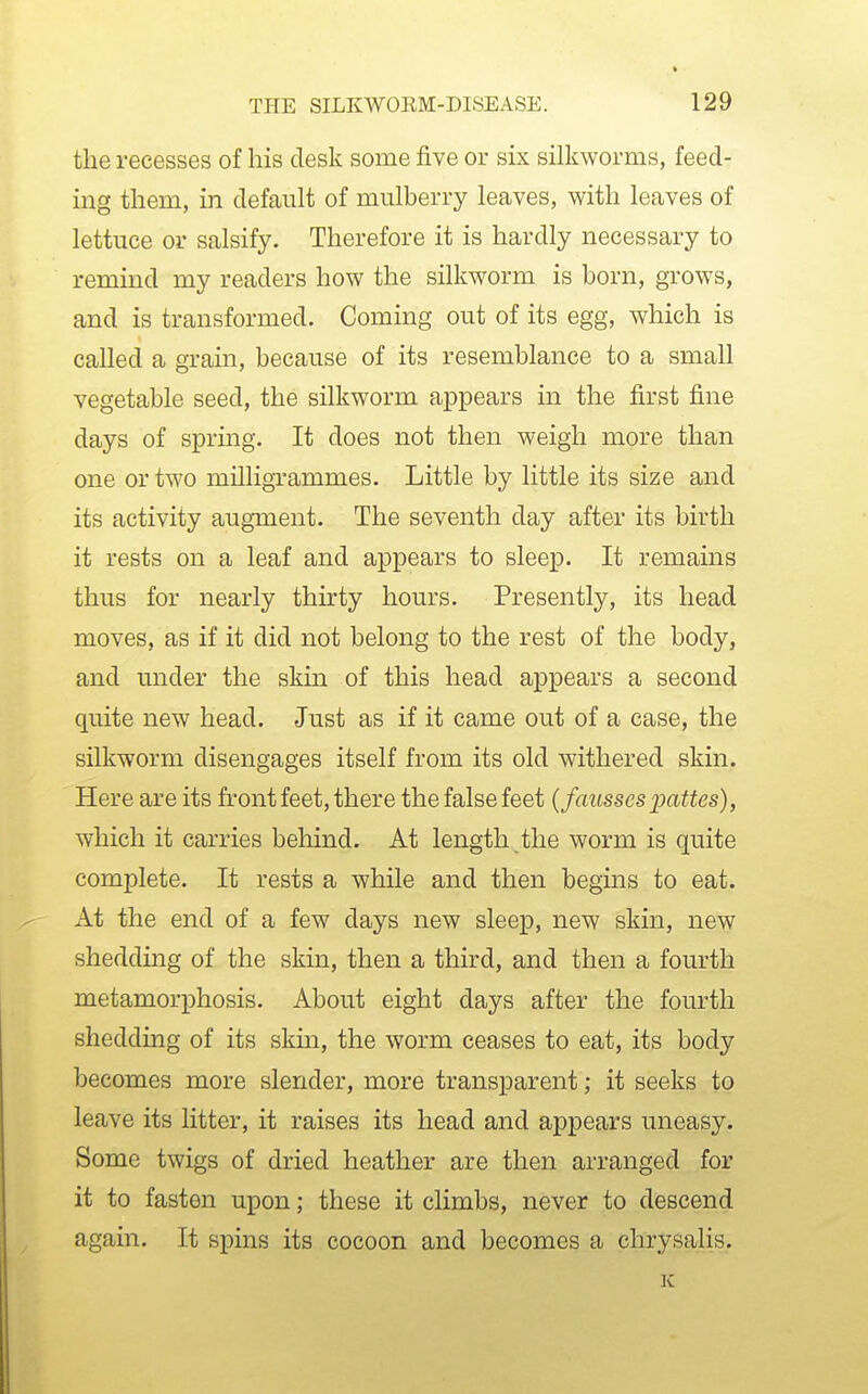 the recesses of his desk some five or six silkworms, feed- ing them, in default of mulberry leaves, with leaves of lettuce or salsify. Therefore it is hardly necessary to remind my readers how the silkworm is born, grows, and is transformed. Coming out of its egg, which is called a gram, because of its resemblance to a small vegetable seed, the silkworm appears in the first fine days of spring. It does not then weigh more than one or two milligrammes. Little by little its size and its activity augment. The seventh day after its birth it rests on a leaf and appears to sleep. It remains thus for nearly thirty hours. Presently, its head moves, as if it did not belong to the rest of the body, and under the skin of this head appears a second quite new head. Just as if it came out of a case, the silkworm disengages itself from its old withered skin. Here are its front feet, there the false feet {fausses imttes), which it carries behind. At length the worm is quite complete. It rests a while and then begins to eat. At the end of a few days new sleep, new skin, new sheddmg of the skin, then a third, and then a fourth metamorphosis. About eight days after the fourth shedding of its skm, the worm ceases to eat, its body becomes more slender, more transparent; it seeks to leave its litter, it raises its head and appears uneasy. Some twigs of dried heather are then arranged for it to fasten upon; these it climbs, never to descend again. It spins its cocoon and becomes a chrysalis.