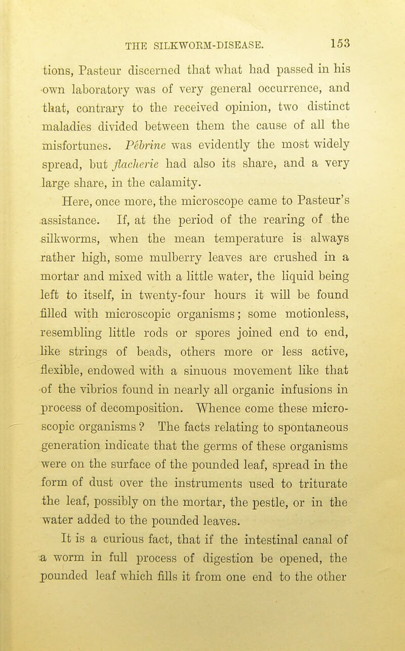 tions, Pasteur discerned thcat what had passed in his •own laboratory was of very general occurrence, and that, contrary to the received opinion, two distinct maladies divided between them the cause of all the misfortunes. Pehrine was evidently the most widely spread, but flacherie had also its share, and a very large share, in the calamity. Here, once more, the microscope came to Pasteur's -assistance. If, at the period of the rearing of the silkworms, when the mean temperature is always rather high, some mulberry leaves are crushed in a mortar and mixed with a little water, the liquid being left to itself, in twenty-four hours it will be found filled with microscopic organisms; some motionless, resembling little rods or spores joined end to end, like strings of beads, others more or less active, flexible, endowed with a sinuous movement like that •of the vibrios found in nearly all organic infusions in process of decomposition. Whence come these micro- scopic organisms ? The facts relating to spontaneous generation indicate that the germs of these organisms were on the surface of the pounded leaf, spread in the form of dust over the instruments used to triturate .the leaf, possibly on the mortar, the pestle, or in the water added to the pounded leaves. It is a curious fact, that if the intestinal canal of 3b worm in full process of digestion be opened, the pounxled leaf which fills it from one end to the other