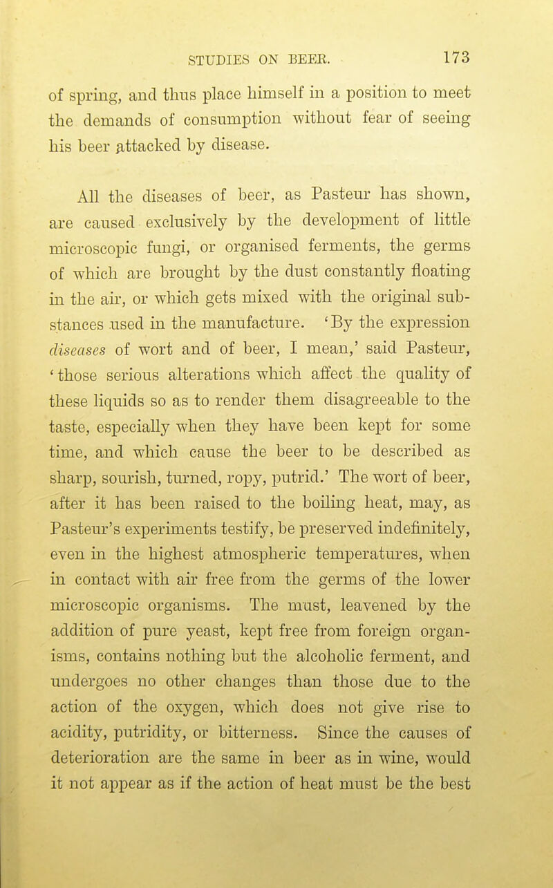 of spring, and thus place himself in a position to meet the demands of consumption without fear of seeing his beer ^tacked by disease. All the diseases of beer, as Pasteur has shown, are caused exclusively by the development of little microscopic fungi, or organised ferments, the germs of which are brought by the dust constantly floating in the ah, or which gets mixed with the original sub- stances used in the manufacture. 'By the expression diseases of wort and of beer, I mean,' said Pasteur, ' those serious alterations which alfect the quality of these liquids so as to render them disagreeable to the taste, especially when they have been kept for some time, and which cause the beer to be described as sharp, sourish, turned, ropy, putrid.' The wort of beer, after it has been raised to the boiling heat, may, as Pasteur's experiments testify, be preserved indefinitely, even in the highest atmospheric temperatures, when in contact with ah' free from the germs of the lower microscopic organisms. The must, leavened by the addition of pure yeast, kept free from foreign organ- isms, contains nothing but the alcoholic ferment, and undergoes no other changes than those due to the action of the oxygen, which does not give rise to acidity, putridity, or bitterness. Smce the causes of deterioration are the same in beer as in wine, would it not appear as if the action of heat must be the best