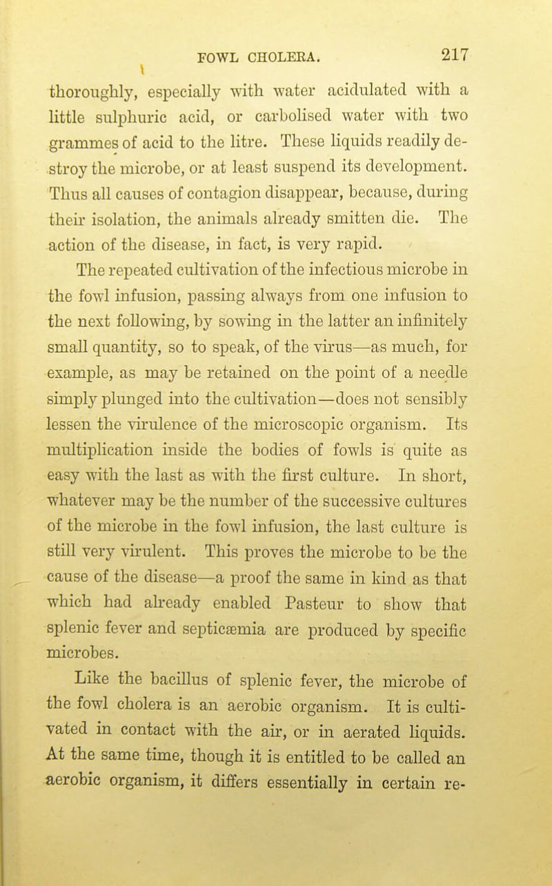 \ thoroughly, especially with water acidulated with a little sulphuric acid, or carbolised water with two grammes of acid to the litre. These liquids readily de- stroy the microbe, or at least suspend its development. Thus all causes of contagion disappear, because, dm-ing their isolation, the animals already smitten die. The action of the disease, in fact, is very rapid. The repeated cultivation of the infectious microbe in the fowl infusion, passing always from one infusion to the next following, by sowing in the latter an infinitely small quantity, so to speak, of the virus—as much, for example, as may be retained on the pomt of a needle simply plunged into the cultivation—does not sensibly lessen the virulence of the microscopic organism. Its multiplication inside the bodies of fowls is' quite as easy with the last as with the first culture. In short, whatever may be the number of the successive cultures of the microbe in the fowl infusion, the last culture is still very virulent. This proves the microbe to be the cause of the disease—a proof the same in kind as that which had already enabled Pasteur to show that splenic fever and septicaemia are produced by specific microbes. Like the bacillus of splenic fever, the microbe of the fowl cholera is an aerobic organism. It is culti- vated in contact with the ah:, or in aerated Hquids. At the same time, though it is entitled to be called an aerobic organism, it differs essentially in certain re-