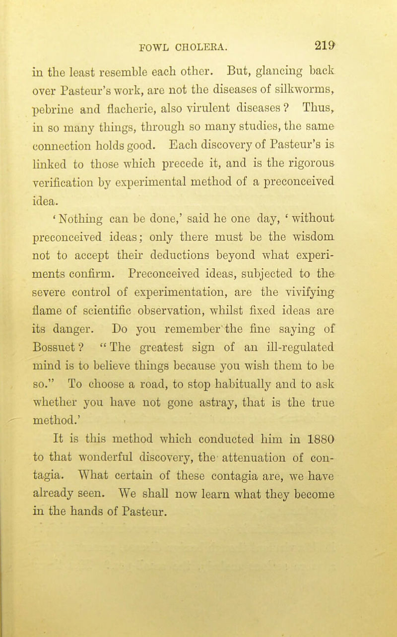 in the least resemble each other. But, glancing back over Pasteur's work, are not the diseases of silkworms, pebrine and flacherie, also virulent diseases ? Thus, in so many things, through so many studies, the same connection holds good. Each discovery of Pasteur's is linked to those which precede it, and is the rigorous verijGication by experimental method of a preconceived idea. ' Nothing can be done,' said he one day, ' without preconceived ideas; only there must be the wisdom not to accept their deductions beyond what experi- ments confirm. Preconceived ideas, subjected to the severe control of experimentation, are the vivifying flame of scientific observation, whilst fixed ideas are its danger. Do you remember'the fine saying of Bossuet ?  The greatest sign of an ill-regulated mind is to believe things because you wish them to be so. To choose a road, to stop habitually and to ask whether you have not gone astray, that is the true method.' It is this method which conducted him in 1880 to that wonderful discovery, the' attenuation of con- tagia. What certain of these contagia are, we have already seen. We shall now learn what they become in the hands of Pasteur.