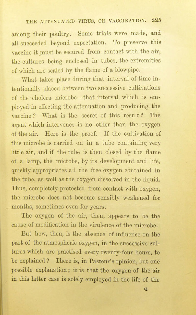 among their poultry. Some trials were made, and all succeeded beyond expectation. To preserve this vaccine it must be secured from contact with the air, the cultures being enclosed in tubes, the extremities of which are sealed by the flame of a blowpipe. What takes place during that interval of time in- tentionally placed between two successive cultivations of the cholera microbe—that interval which is em- ployed in effecting the attenuation and producing the vaccine ? What is the secret of this result ? The agent which intervenes is no other than the oxygen of the air. Here is the proof. If the cultivation of this microbe is carried on in a tube containing very little ah% and if the tube is then closed by the flame of a lamp, the microbe, by its development and life, quickly appropriates all the free oxygen contained in the tube, as well as the oxygen dissolved in the liquid. Thus, completely protected from contact with oxygen, the microbe does not become sensibly weakened for months, sometimes even for years. The oxygen of the air, then, appears to be the cause of modification in the vu-ulence of the microbe. But how, then, is the absence of influence on the part of the atmospheric oxygen, in the successive cul- tures which are practised every twenty-four hours, to be explained ? There is, in Pasteur's opinion, but one possible explanation; it is that the oxygen of the air in this latter case is solely employed in the life of the Q