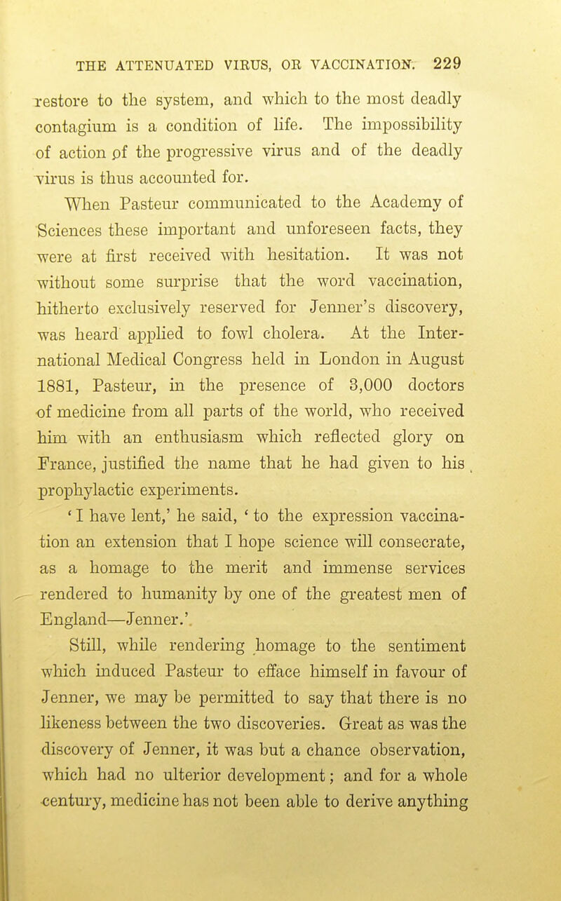 restore to the system, and which to the most deadly contagium is a condition of Hfe. The impossibihty of action pf the progressive virus and of the deadly virus is thus accounted for. When Pasteur communicated to the Academy of Sciences these important and unforeseen facts, they were at first received with hesitation. It was not without some surprise that the word vaccination, hitherto exclusively reserved for Jenner's discovery, was heard applied to fowl cholera. At the Inter- national Medical Congress held in London in August 1881, Pasteur, in the presence of 3,000 doctors ■of medicine from all parts of the world, who received him with an enthusiasm which reflected glory on Prance, justified the name that he had given to his prophylactic experiments. * I have lent,' he said, ' to the expression vaccina- tion an extension that I hope science will consecrate, as a homage to the merit and immense services rendered to humanity by one of the greatest men of E ngland—Jenner.'. Still, while rendering homage to the sentiment which induced Pasteur to efface himself in favour of Jenner, we may be permitted to say that there is no likeness between the two discoveries. Great as was the discovery of Jenner, it was but a chance observation, which had no ulterior development; and for a whole century, medicine has not been able to derive anything