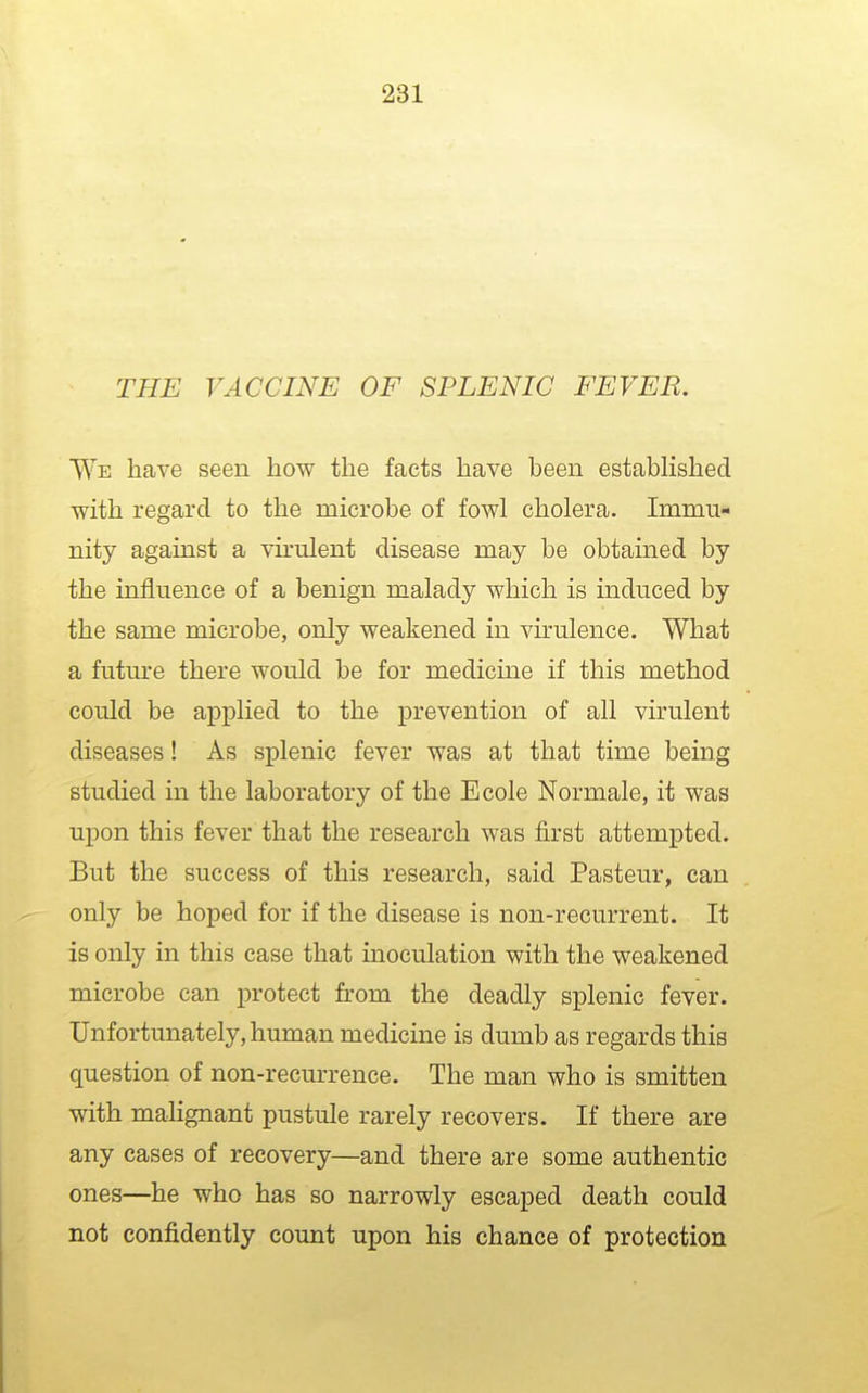 THE VACCINE OF SPLENIC FEVER. We have seen how the facts have been established with regard to the microbe of fowl cholera. Immu- nity against a virulent disease may be obtained by the influence of a benign malady which is induced by the same microbe, only weakened in virulence. What a future there would be for medicine if this method could be applied to the prevention of all virulent diseases! As splenic fever was at that time being studied in the laboratory of the Ecole Normale, it was upon this fever that the research was first attempted. But the success of this research, said Pasteur, can only be hoped for if the disease is non-recurrent. It is only in this case that inoculation with the weakened microbe can protect from the deadly splenic fever. Unfortunately, human medicine is dumb as regards this question of non-recurrence. The man who is smitten with malignant pustule rarely recovers. If there are any cases of recovery—and there are some authentic ones—he who has so narrowly escaped death could not confidently count upon his chance of protection