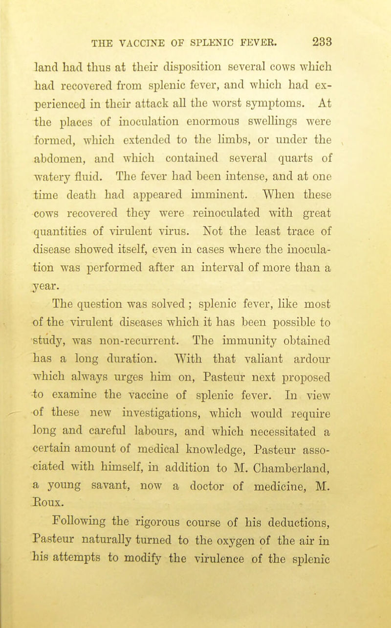 land had thus at their disposition several cows which had recovered from splenic fever, and which had ex- perienced in then- attack all the worst symptoms. At the places of inoculation enormous swellings were formed, which extended to the limbs, or under the abdomen, and which contained several quarts of watery fluid. The fever had been intense, and at one time death had appeared imminent. When these cows recovered they were reinoculated with great quantities of vhulent virus. Not the least trace of disease showed itself, even in cases where the inocula- tion was performed after an interval of more than a year. The question was solved ; splenic fever, like most of the virulent diseases which it has been possible to study, was non-recurrent. The immunity obtamed has a long duration. With that valiant ardour which always urges him on, Pasteur next proposed to examine the vaccme of splenic fever. In view of these new investigations, which would require long and careful labours, and which necessitated a certain amount of medical knowledge, Pasteur asso- ciated with himself, in addition to M. Chamberland, a young savant, now a doctor of medicine, M. Eoux. Following the rigorous course of his deductions, Pasteur naturally turned to the oxygen of the air in his attempts to modify the virulence of the splenic