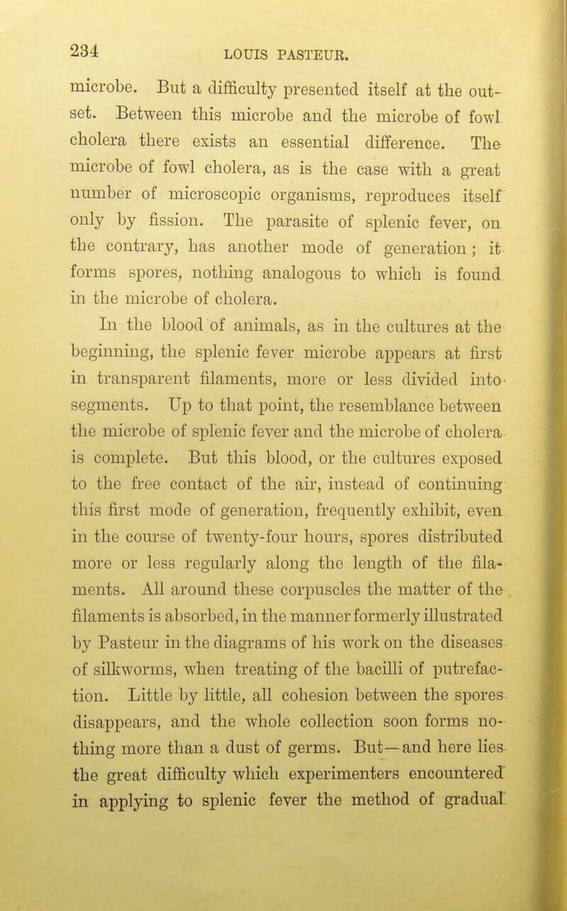 microbe. But a difficulty presented itself at the out- set. Between this microbe and the microbe of fowl cholera there exists an essential difference. The microbe of fowl cholera, as is the case with a great number of microscopic organisms, reproduces itself only by fission. The parasite of splenic fever, on the contrary, has another mode of generation; it forms spores, nothing analogous to which is found in the microbe of cholera. In the blood of animals, as in the cultures at the beginning, the splenic fever microbe appears at first in transparent filaments, more or less divided intO' segments. Up to that point, the resemblance between the microbe of splenic fever and the microbe of cholera is complete. But this blood, or the cultures exposed to the free contact of the air, instead of continuing this first mode of generation, frequently exhibit, even in the course of twenty-four hours, spores distributed more or less regularly along the length of the fila- ments. All around these corpuscles the matter of the filaments is absorbed, in the manner formerly illustrated by Pasteur in the diagrams of his work on the diseases of silkworms, when treating of the bacilli of putrefac- tion. Little by little, all cohesion between the spores disappears, and the whole collection soon forms no- thing more than a dust of germs. But—and here lies the great difficulty which experimenters encountered in applying to splenic fever the method of gradual