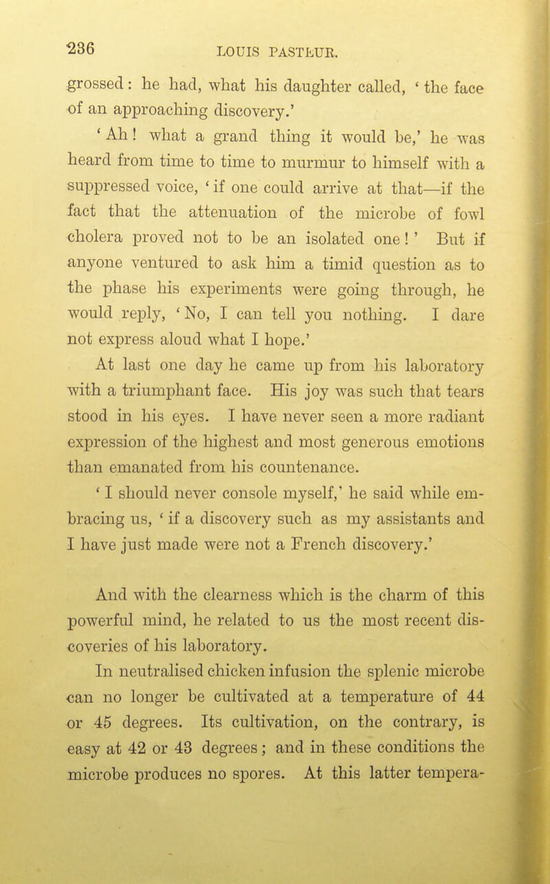 grossed: he had, what his daughter called, * the face of an approachmg discovery.' ' Ah! what a grand thing it would be,' he was heard from time to time to murmur to himself with a suppressed voice, ' if one could arrive at that—if the fact that the attenuation of the microbe of fowl cholera proved not to be an isolated one ! ' But if anyone ventured to ask him a timid question as to the phase his experiments were going through, he would reply, 'No, I can tell you nothing. I dare not express aloud what I hope.' At last one day he came up from his laboratory with a triumphant face. His joy was such that tears stood in his eyes. I have never seen a more radiant expression of the highest and most generous emotions than emanated from his countenance. ' I should never console myself,' he said while em- bracing us, ' if a discovery such as my assistants and I have just made were not a French discovery.' And with the clearness which is the charm of this powerful mind, he related to us the most recent dis- coveries of his laboratory. In neutralised chicken infusion the splenic microbe can no longer be cultivated at a temperature of 44 or 45 degrees. Its cultivation, on the contrary, is easy at 42 or 43 degrees; and in these conditions the microbe produces no spores. At this latter tempera-