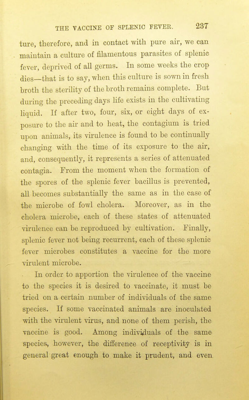 ture, therefore, and in contact with pure air, we can maintain a culture of filamentous parasites of splenic fever, deprived of all germs. In some weeks the crop dies—that is to say, when this culture is sown in fresh broth the sterility of the broth remains complete. But during the preceding days life exists in the cultivating liquid. If after two, four, six, or eight days of ex- posure to the air and to heat, the contagium is tried upon animals, its virulence is found to be continually changing with the time of its exposure to the air, and, consequently, it represents a series of attenuated contagia. From the moment when the formation of the spores of the splenic fever bacillus is prevented, all becomes substantially the same as in the case of the microbe of fowl cholera. Moreover, as in the cholera microbe, each of these states of attenuated virulence can be reproduced by cultivation. Finally, splenic fever not being recurrent, each of these splenic fever microbes constitutes a vaccine for the more virulent microbe. In order to apportion the virulence of the vaccine to the siDecies it is desired to vaccmate, it must be tried on a certain number of individuals of the same species. If some vaccinated animals are inoculated with the virulent virus, and none of them perish, the vaccine is good. Among individuals of the sama species, however, the difference of receptivity is in general great enough to make it prudent, and even.