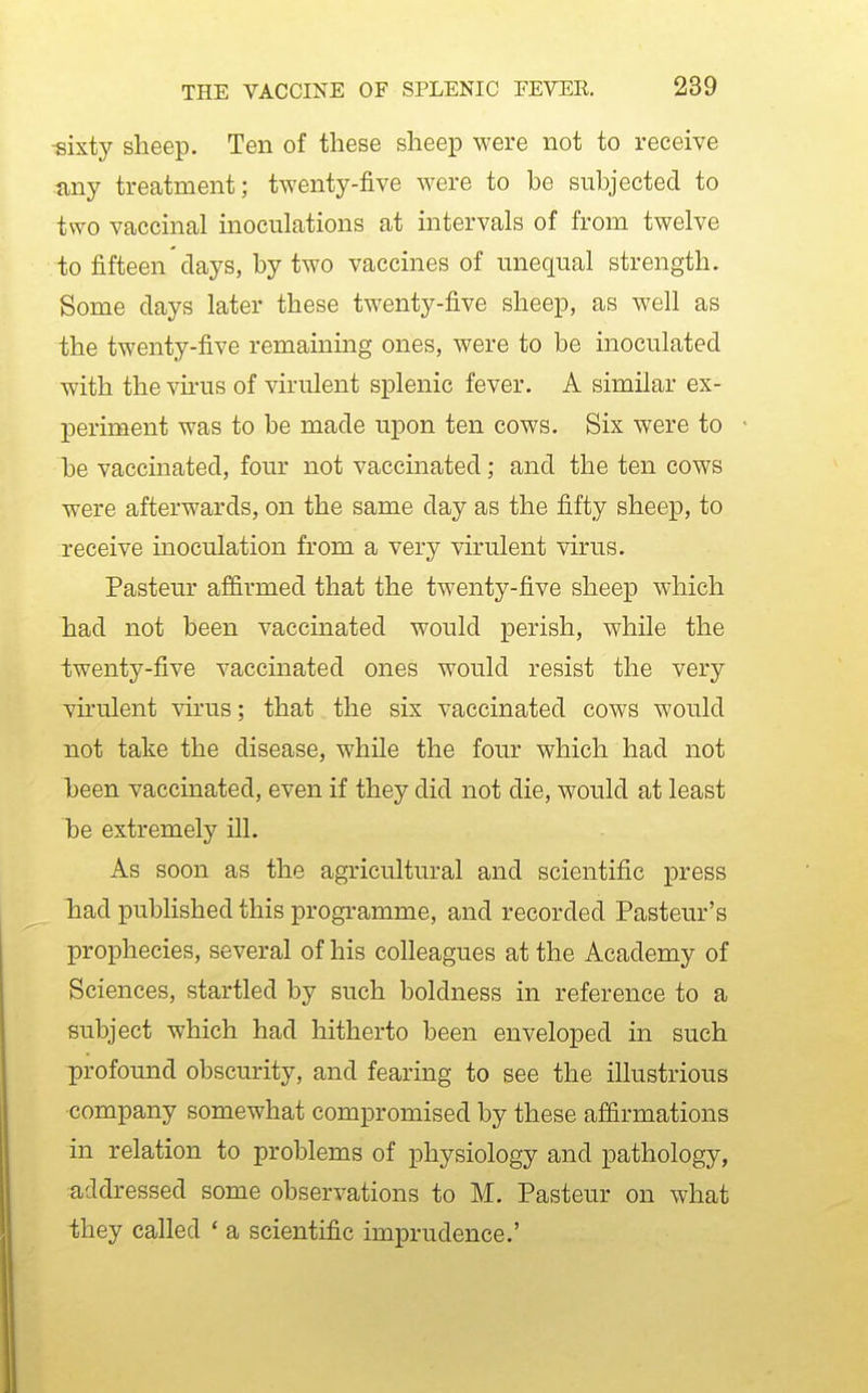 «ixty sheep. Ten of these sheep were not to receive any treatment; twenty-five were to be subjected to two vaccinal inoculations at intervals of from twelve io fifteen days, by two vaccines of unequal strength. Some days later these twenty-five sheep, as well as the twenty-five remaining ones, were to be inoculated with the virus of virulent splenic fever. A similar ex- j)eriment was to be made upon ten cows. Six were to be vaccinated, four not vaccinated; and the ten cows were afterwards, on the same day as the fifty sheep, to receive inoculation from a very virulent virus. Pasteur affirmed that the twenty-five sheep which had not been vaccinated would perish, while the twenty-five vaccinated ones would resist the very virulent virus; that the six vaccinated cows would not take the disease, while the four which had not been vaccinated, even if they did not die, would at least 1)6 extremely ill. As soon as the agricultural and scientific press Tiad published this programme, and recorded Pasteur's prophecies, several of his colleagues at the Academy of Sciences, startled by such boldness in reference to a subject which had hitherto been enveloped in such profound obscurity, and fearing to see the illustrious company somewhat compromised by these affirmations in relation to problems of physiology and pathology, addressed some observations to M. Pasteur on what they called ' a scientific imprudence.'
