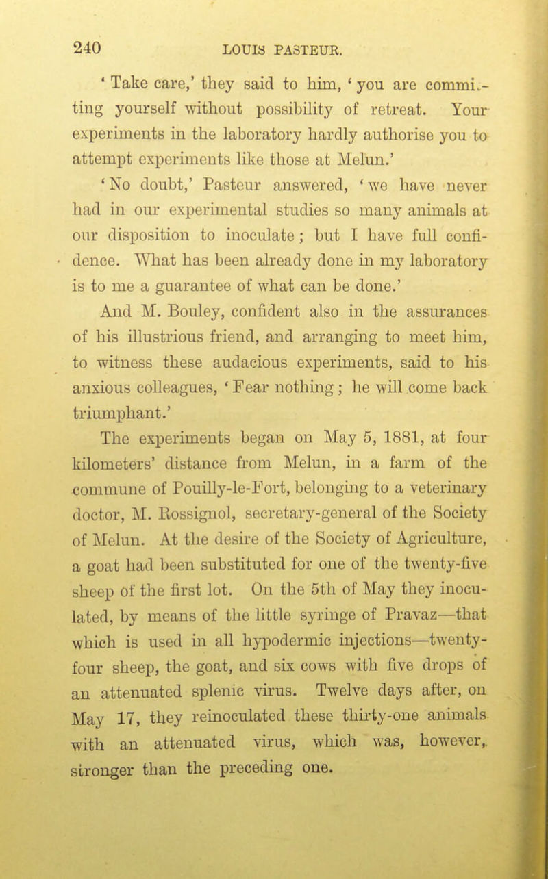 ' Take care,' they said to him, * you are commit- ting yourself without possibility of retreat. Your experiments in the laboratory hardly authorise you to attempt experiments like those at Melun.' 'No doubt,' Pasteur answered, 'we have never had in our experimental studies so many animals at our disposition to inoculate; but I have full confi- dence. What has been already done in my laboratory is to me a guarantee of what can be done.' And M. Bouley, confident also in the assurances of his illustrious friend, and arranging to meet him, to witness these audacious experiments, said to his anxious colleagues, ' Fear nothmg; he will come back triumphant.' The experiments began on May 5, 1881, at four kilometers' distance from Melun, in a farm of the commune of Pouilly-le-Fort, belongmg to a veterinary doctor, M. Eossignol, secretary-general of the Society of Melun. At the desire of the Society of Agriculture, a goat had been substituted for one of the twenty-five sheep of the first lot. On the 5th of May they inocu- lated, by means of the little syringe of Pravaz—that which is used in all hypodermic injections—twenty- four sheep, the goat, and six cows with five drops of an attenuated splenic virus. Twelve days after, on May 17, they reinoculated these thirty-one animals with an attenuated virus, which was, however, stronger than the preceding one.