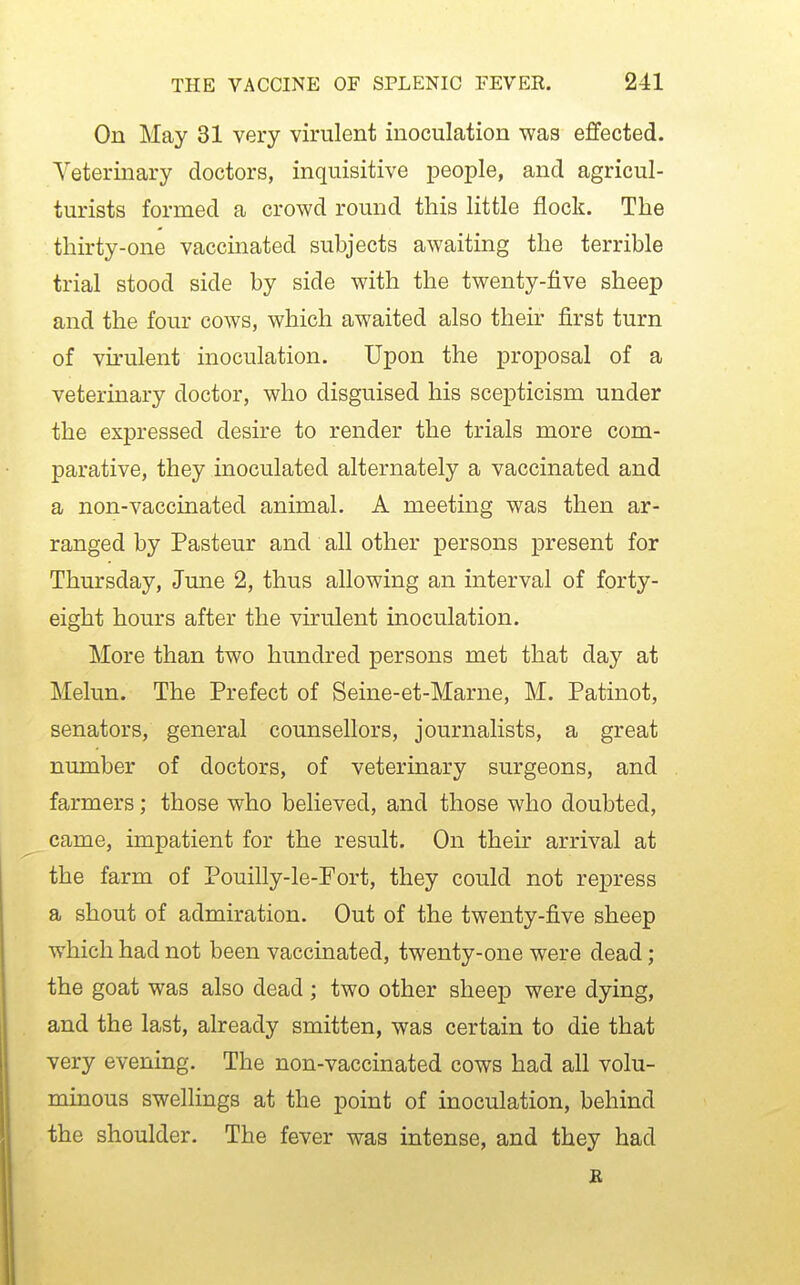 On May 31 very virulent inoculation was e£fected. Veterinary doctors, inquisitive people, and agricul- turists formed a crowd round this little flock. The thirty-one vaccinated subjects awaiting the terrible trial stood side by side with the twenty-five sheep and the four cows, which awaited also their first turn of virulent inoculation. Upon the proposal of a veterinary doctor, who disguised his scepticism under the expressed desire to render the trials more com- parative, they inoculated alternately a vaccinated and a non-vaccinated animal. A meeting was then ar- ranged by Pasteur and all other persons present for Thursday, June 2, thus allowing an interval of forty- eight hours after the virulent inoculation. More than two hundred persons met that day at Melun. The Prefect of Seine-et-Marne, M. Patinot, senators, general counsellors, journalists, a great number of doctors, of veterinary surgeons, and farmers; those who believed, and those who doubted, came, impatient for the result. On their arrival at the farm of Pouilly-le-Fort, they could not repress a shout of admiration. Out of the twenty-five sheep which had not been vaccinated, twenty-one were dead ; the goat was also dead ; two other sheep were dying, and the last, already smitten, was certain to die that very evening. The non-vaccinated cows had all volu- minous swellings at the point of inoculation, behind the shoulder. The fever was intense, and they had B