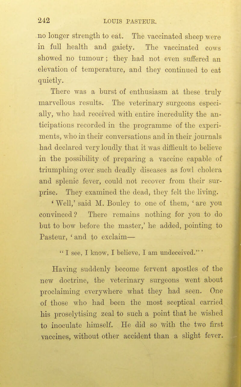 no longer strength to eat. The vaccinated sheep were in full health and gaiety. The vaccinated cows showed no tumour ; they had not even suffered an elevation of temperature, and they continued to eat quietly. There was a burst of enthusiasm at these truly marvellous results. The veterinary surgeons especi- ally, who had received with entire incredulity the an- ticipations recorded in the programme of the experi- ments, who in then' conversations and in their journals had declared very loudly that it was difficult to believe in the possibility of preparing a vaccine capable of triumphing over such deadly diseases as fowl cholera and splenic fever, could not recover from their sur- prise. They examined the dead, they felt the living. * Well,' said M. Bouley to one of them, ' are you convinced ? There remains nothing for you to do but to bow before the master,' he added, pointing to Pasteur, ' and to exclaim—  I see, I Imow, I believe, I am undeceived. ' Having suddenly become fervent apostles of the new doctrine, the veterinary surgeons went about proclaiming everywhere what they had seen. One of those who had been the most sceptical carried his proselytising zeal to such a point that he wished to inoculate himself. He did so with the two first vaccines, without other accident than a slight fever.