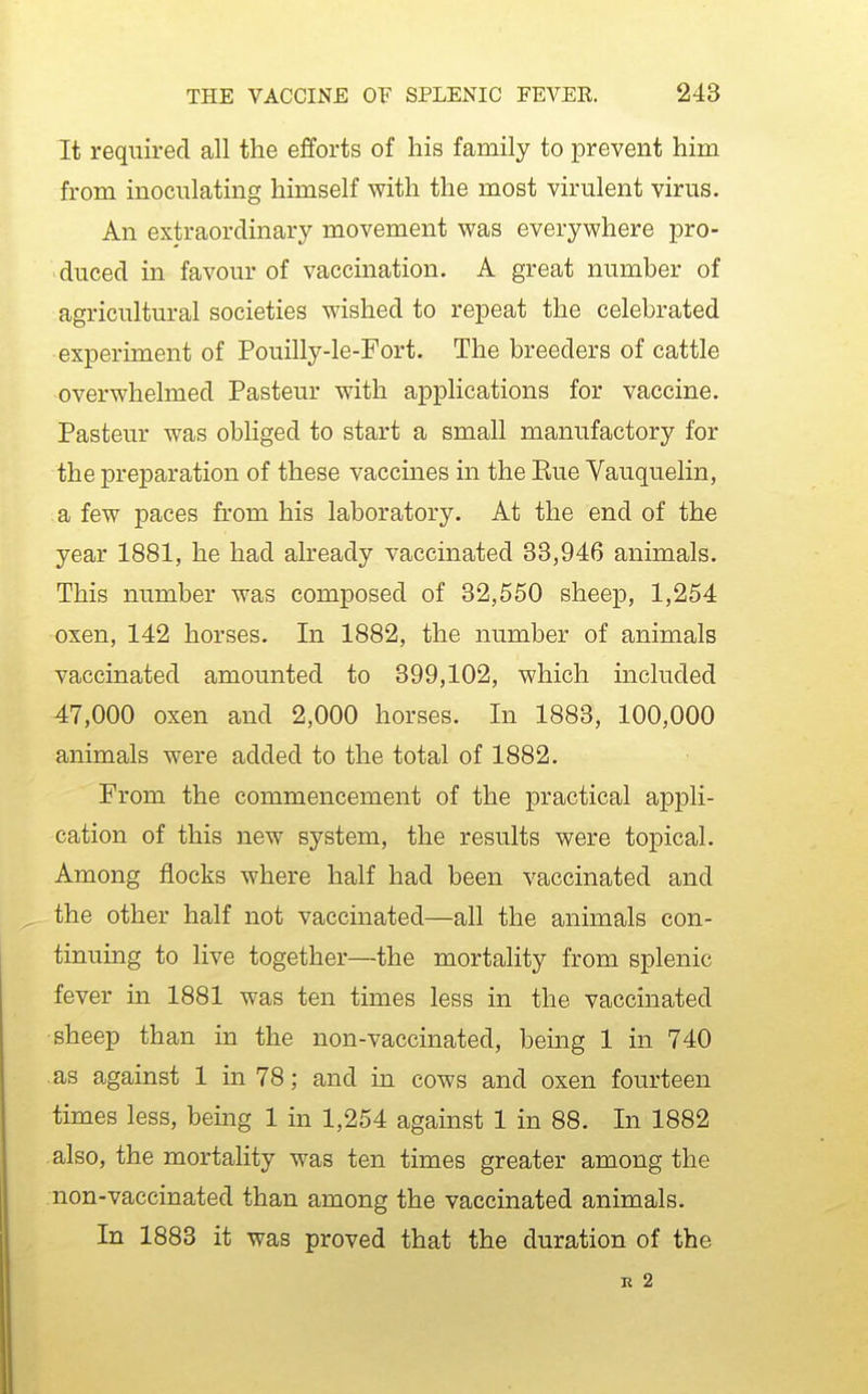 It required all the efforts of his family to prevent him from inoculating himself with the most virulent virus. An extraordinary movement was everywhere pro- duced in favour of vaccination. A great number of agricultural societies wished to repeat the celebrated experiment of Pouilly-le-Fort. The breeders of cattle overwhelmed Pasteur with applications for vaccine. Pasteur was obliged to start a small manufactory for the preparation of these vaccines in the Eue Vauquelin, a few paces from his laboratory. At the end of the year 1881, he had already vaccinated 33,946 animals. This number was composed of 32,550 sheep, 1,254 oxen, 142 horses. In 1882, the number of animals vaccinated amounted to 399,102, which included 47,000 oxen and 2,000 horses. In 1883, 100,000 animals were added to the total of 1882. From the commencement of the practical appli- cation of this new system, the results were topical. Among flocks where half had been vaccinated and the other half not vaccinated—all the animals con- tinuing to live together—the mortality from splenic fever in 1881 was ten times less in the vaccinated sheep than in the non-vaccinated, being 1 in 740 as against 1 in 78; and in cows and oxen fourteen times less, being 1 in 1,254 against 1 in 88. In 1882 also, the mortality was ten times greater among the non-vaccinated than among the vaccinated animals. In 1883 it was proved that the duration of the R 2