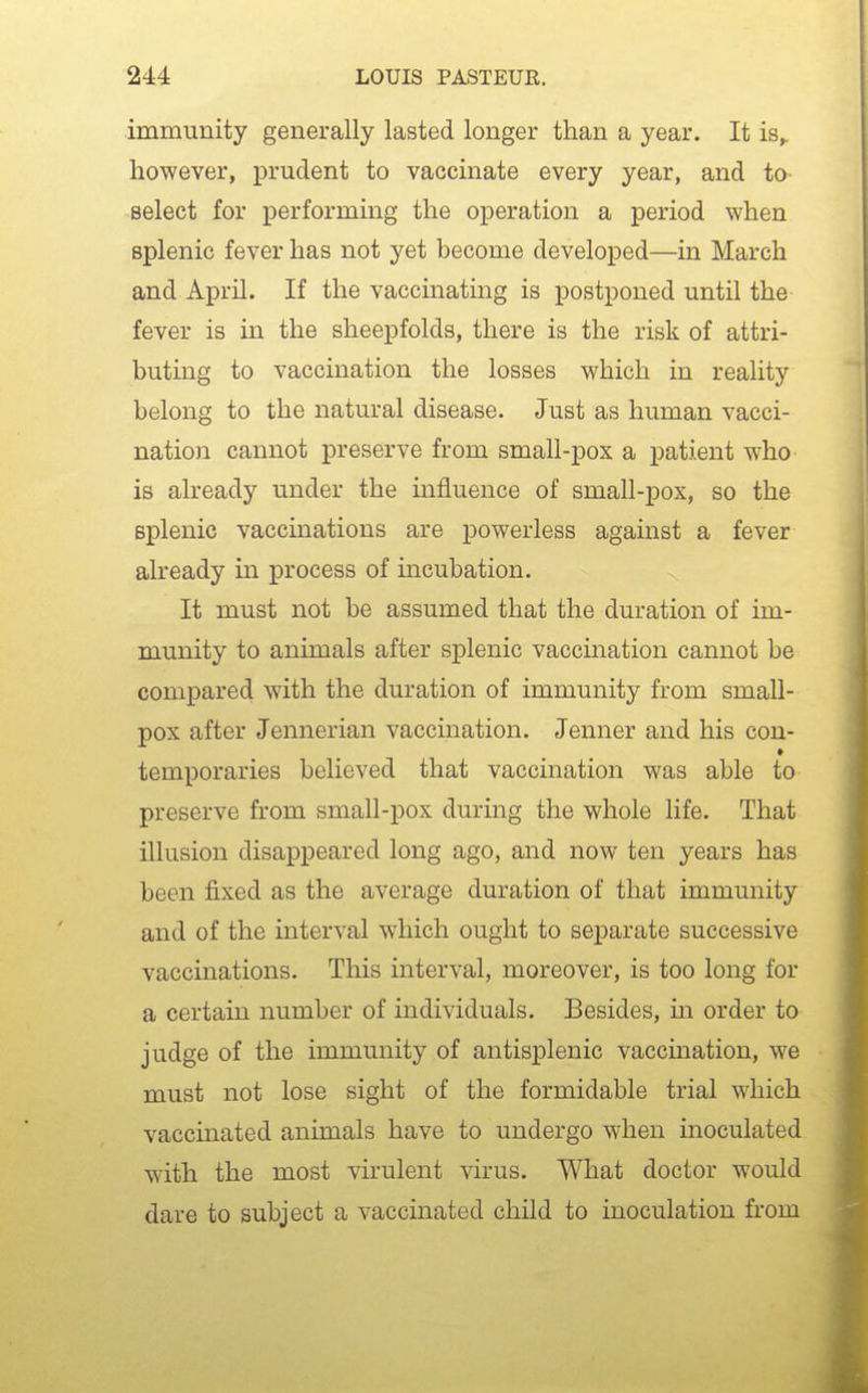 immunity generally lasted longer than a year. It is^ however, prudent to vaccinate every year, and to- select for performing the oj^eration a period when splenic fever has not yet become developed—in March and April. If the vaccinating is postponed until the fever is in the sheepfolds, there is the risk of attri- buting to vaccination the losses which in reality belong to the natural disease. Just as human vacci- nation cannot preserve from small-pox a patient who is already under the influence of small-pox, so the B^Dlenic vaccinations are powerless against a fever already in process of incubation. It must not be assumed that the duration of im- munity to animals after splenic vaccination cannot be compared with the duration of immunity from small- pox after Jennerian vaccination. Jenner and his con- » temporaries believed that vaccination was able to preserve from small-pox during the whole life. That illusion disappeared long ago, and now ten years has been fixed as the average duration of that immunity and of the interval which ought to separate successive vaccinations. This interval, moreover, is too long for a certain number of individuals. Besides, in order to judge of the immunity of antisplenic vaccmation, we must not lose sight of the formidable trial which vaccinated animals have to undergo when inoculated with the most virulent virus. What doctor would dare to subject a vaccinated child to inoculation from