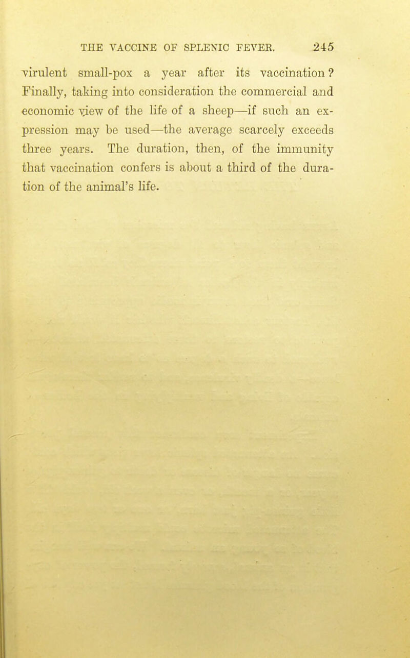 Tirulent small-pox a year after its vaccination ? Finally, taking into consideration the commercial and economic view of the life of a sheep—if such an ex- pression may be used—the average scarcely exceeds three years. The duration, then, of the immunity that vaccmation confers is about a third of the dura- tion of the animal's life.